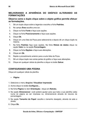 Básico do Microsoft Excel 2003

90

MELHORANDO A APARÊNCIA DO GRÁFICO ALTERANDO AS
FORMATAÇÕES
Observe como o duplo clique sobre o objeto gráfico permite efetuar
as formatações.
1.

Dê um duplo clique sobre a legenda e escolha a ficha Padrões.

2.

No campo Área escolha uma cor.

3.

Clique na ficha Fonte e faça suas opções.

4.

Clique na ficha Posicionamento e faça suas opções.

5.

Clique Ok.

6.

Clique em uma fatia da Pizza para selecioná-la e depois dê um clique duplo na
mesma.

7.

Na ficha Padrões faça suas opções. Na ficha Rótulo de dados clique na
opção Valor ou na opção Porcentagem.

8.

Clique na ficha Opções e faça suas alterações.

9.

Clique em Ok.

10.

Repita o procedimento anterior para a outra fatia da Pizza.

11.

Dê um clique duplo nas outras partes do gráfico e faça suas alterações.

12.

Clique em qualquer célula da planilha e clique no botão Salvar.

CONFIGURANDO UMA PÁGINA
Clique em qualquer célula da planilha.
Página
1. Selecione o menu Arquivo / Visualizar impressão
2. Acima clique no botão Configurar...
3. Na ficha Página no item Orientação: clique em Retrato.
4. Na opção Dimensionar: você poderá ajustar para que toda a sua planilha caiba
numa só página ao ser impressa ou, dimensiona-la através do recurso de
porcentagem.
5. Na opção Tamanho do Papel: escolha o tamanho desejado, através da seta a
direita.
6. Clique Ok.

Escola de Artes, Ofícios e Computação - UNIFESP

 