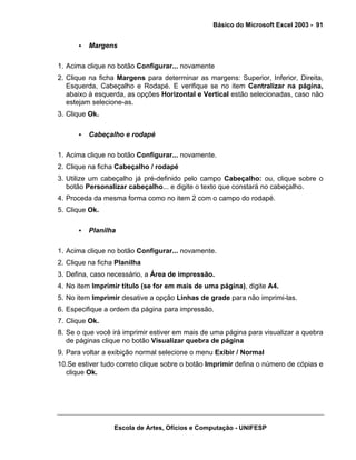 Básico do Microsoft Excel 2003 - 91

Margens
1. Acima clique no botão Configurar... novamente
2. Clique na ficha Margens para determinar as margens: Superior, Inferior, Direita,
Esquerda, Cabeçalho e Rodapé. E verifique se no item Centralizar na página,
abaixo à esquerda, as opções Horizontal e Vertical estão selecionadas, caso não
estejam selecione-as.
3. Clique Ok.
Cabeçalho e rodapé
1. Acima clique no botão Configurar... novamente.
2. Clique na ficha Cabeçalho / rodapé
3. Utilize um cabeçalho já pré-definido pelo campo Cabeçalho: ou, clique sobre o
botão Personalizar cabeçalho... e digite o texto que constará no cabeçalho.
4. Proceda da mesma forma como no item 2 com o campo do rodapé.
5. Clique Ok.
Planilha
1. Acima clique no botão Configurar... novamente.
2. Clique na ficha Planilha
3. Defina, caso necessário, a Área de impressão.
4. No item Imprimir título (se for em mais de uma página), digite A4.
5. No item Imprimir desative a opção Linhas de grade para não imprimi-las.
6. Especifique a ordem da página para impressão.
7. Clique Ok.
8. Se o que você irá imprimir estiver em mais de uma página para visualizar a quebra
de páginas clique no botão Visualizar quebra de página
9. Para voltar a exibição normal selecione o menu Exibir / Normal
10.Se estiver tudo correto clique sobre o botão Imprimir defina o número de cópias e
clique Ok.

Escola de Artes, Ofícios e Computação - UNIFESP

 