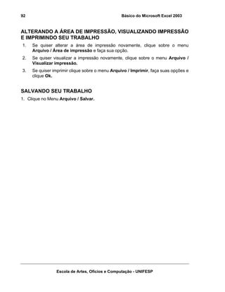 Básico do Microsoft Excel 2003

92

ALTERANDO A ÁREA DE IMPRESSÃO, VISUALIZANDO IMPRESSÃO
E IMPRIMINDO SEU TRABALHO
1.

Se quiser alterar a área de impressão novamente, clique sobre o menu
Arquivo / Área de impressão e faça sua opção.

2.

Se quiser visualizar a impressão novamente, clique sobre o menu Arquivo /
Visualizar impressão.

3.

Se quiser imprimir clique sobre o menu Arquivo / Imprimir, faça suas opções e
clique Ok.

SALVANDO SEU TRABALHO
1. Clique no Menu Arquivo / Salvar.

Escola de Artes, Ofícios e Computação - UNIFESP

 