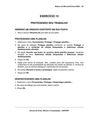 Básico do Microsoft Excel 2003 - 93

EXERCÍCIO 13
PROTEGENDO SEU TRABALHO
ABRINDO UM ARQUIVO EXISTENTE EM SUA PASTA
1. Abra o arquivo Glicemia.xls que está na sua pasta.

PROTEGENDO UMA PLANILHA
1. Selecione o menu Ferramentas / Proteger / Proteger planilha...
2. Na caixa de diálogos Proteger planilha mantenha as opções Proteger a
planilha e o conteúdo de células bloqueadas e selecionar células
desbloqueadas ativados
3. Na opção Permitir que todos os usuários desta planilha possam: mantenha
ativados os itens: Selecionar células bloqueadas e Selecionar células
desbloqueadas.
4. Clique em Ok.
5. Digite uma senha de proteção. Mas, cuidado para não esquece-la. Pois, isso
ocasionará na não possibilidade de alteração dos dados da planilha. E, lembre-se
também, que as senhas distinguem maiúsculas de minúsculas.
6. No campo Reinsira a senha a prosseguir: digite novamente a senha.
7. Clique em Ok.

DESPROTEGENDO UMA PLANILHA
1. Selecione o menu Ferramentas / Proteger / Desproteger planilha...
2. Na caixa de diálogo que será exibida, digite a senha.
3. Clique Ok.

Escola de Artes, Ofícios e Computação - UNIFESP

 