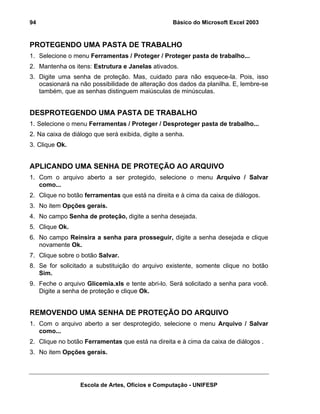 Básico do Microsoft Excel 2003

94

PROTEGENDO UMA PASTA DE TRABALHO
1. Selecione o menu Ferramentas / Proteger / Proteger pasta de trabalho...
2. Mantenha os itens: Estrutura e Janelas ativados.
3. Digite uma senha de proteção. Mas, cuidado para não esquece-la. Pois, isso
ocasionará na não possibilidade de alteração dos dados da planilha. E, lembre-se
também, que as senhas distinguem maiúsculas de minúsculas.

DESPROTEGENDO UMA PASTA DE TRABALHO
1. Selecione o menu Ferramentas / Proteger / Desproteger pasta de trabalho...
2. Na caixa de diálogo que será exibida, digite a senha.
3. Clique Ok.

APLICANDO UMA SENHA DE PROTEÇÃO AO ARQUIVO
1. Com o arquivo aberto a ser protegido, selecione o menu Arquivo / Salvar
como...
2. Clique no botão ferramentas que está na direita e à cima da caixa de diálogos.
3. No item Opções gerais.
4. No campo Senha de proteção, digite a senha desejada.
5. Clique Ok.
6. No campo Reinsira a senha para prosseguir, digite a senha desejada e clique
novamente Ok.
7. Clique sobre o botão Salvar.
8. Se for solicitado a substituição do arquivo existente, somente clique no botão
Sim.
9. Feche o arquivo Glicemia.xls e tente abri-lo. Será solicitado a senha para você.
Digite a senha de proteção e clique Ok.

REMOVENDO UMA SENHA DE PROTEÇÃO DO ARQUIVO
1. Com o arquivo aberto a ser desprotegido, selecione o menu Arquivo / Salvar
como...
2. Clique no botão Ferramentas que está na direita e à cima da caixa de diálogos .
3. No item Opções gerais.

Escola de Artes, Ofícios e Computação - UNIFESP

 