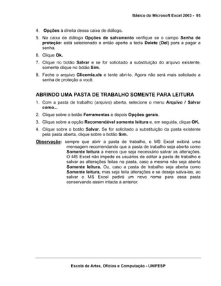 Básico do Microsoft Excel 2003 - 95

4. Opções à direita dessa caixa de diálogo.
5. Na caixa de diálogo Opções de salvamento verifique se o campo Senha de
proteção: está selecionado e então aperte a tecla Delete (Del) para a pagar a
senha.
6. Clique Ok.
7. Clique no botão Salvar e se for solicitado a substituição do arquivo existente,
somente clique no botão Sim.
8. Feche o arquivo Glicemia.xls e tente abri-lo. Agora não será mais solicitado a
senha de proteção a você.

ABRINDO UMA PASTA DE TRABALHO SOMENTE PARA LEITURA
1. Com a pasta de trabalho (arquivo) aberta, selecione o menu Arquivo / Salvar
como...
2. Clique sobre o botão Ferramentas e depois Opções gerais.
3. Clique sobre a opção Recomendável somente leitura e, em seguida, clique OK.
4. Clique sobre o botão Salvar. Se for solicitado a substituição da pasta existente
pela pasta aberta, clique sobre o botão Sim.
Observação: sempre que abrir a pasta de trabalho, o MS Excel exibirá uma
mensagem recomendando que a pasta de trabalho seja aberta como
Somente leitura a menos que seja necessário salvar as alterações.
O MS Excel não impede os usuários de editar a pasta de trabalho e
salvar as alterações feitas na pasta, caso a mesma não seja aberta
Somente leitura. Ou, caso a pasta de trabalho seja aberta como
Somente leitura, mas seja feita alterações e se deseje salva-las, ao
salvar o MS Excel pedirá um novo nome para essa pasta
conservando assim intacta a anterior.

Escola de Artes, Ofícios e Computação - UNIFESP

 