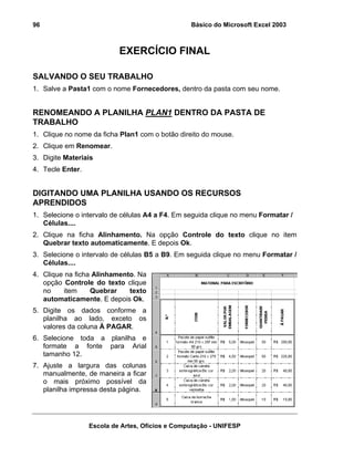 Básico do Microsoft Excel 2003

96

EXERCÍCIO FINAL
SALVANDO O SEU TRABALHO
1. Salve a Pasta1 com o nome Fornecedores, dentro da pasta com seu nome.

RENOMEANDO A PLANILHA PLAN1 DENTRO DA PASTA DE
TRABALHO
1. Clique no nome da ficha Plan1 com o botão direito do mouse.
2. Clique em Renomear.
3. Digite Materiais
4. Tecle Enter.

DIGITANDO UMA PLANILHA USANDO OS RECURSOS
APRENDIDOS
1. Selecione o intervalo de células A4 a F4. Em seguida clique no menu Formatar /
Células....
2. Clique na ficha Alinhamento. Na opção Controle do texto clique no item
Quebrar texto automaticamente. E depois Ok.
3. Selecione o intervalo de células B5 a B9. Em seguida clique no menu Formatar /
Células....
4. Clique na ficha Alinhamento. Na
opção Controle do texto clique
no
item
Quebrar
texto
automaticamente. E depois Ok.
5. Digite os dados conforme a
planilha ao lado, exceto os
valores da coluna À PAGAR.
6. Selecione toda a planilha e
formate a fonte para Arial
tamanho 12.
7. Ajuste a largura das colunas
manualmente, de maneira a ficar
o mais próximo possível da
planilha impressa desta página.

Escola de Artes, Ofícios e Computação - UNIFESP

 