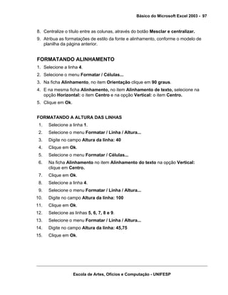 Básico do Microsoft Excel 2003 - 97

8. Centralize o título entre as colunas, através do botão Mesclar e centralizar.
9. Atribua as formatações de estilo da fonte e alinhamento, conforme o modelo de
planilha da página anterior.

FORMATANDO ALINHAMENTO
1. Selecione a linha 4.
2. Selecione o menu Formatar / Células...
3. Na ficha Alinhamento, no item Orientação clique em 90 graus.
4. E na mesma ficha Alinhamento, no item Alinhamento de texto, selecione na
opção Horizontal: o item Centro e na opção Vertical: o item Centro.
5. Clique em Ok.
FORMATANDO A ALTURA DAS LINHAS
1.

Selecione a linha 1.

2.

Selecione o menu Formatar / Linha / Altura...

3.

Digite no campo Altura da linha: 40

4.

Clique em Ok.

5.

Selecione o menu Formatar / Células...

6.

Na ficha Alinhamento no item Alinhamento do texto na opção Vertical:
clique em Centro.

7.

Clique em Ok.

8.

Selecione a linha 4.

9.

Selecione o menu Formatar / Linha / Altura...

10.

Digite no campo Altura da linha: 100

11.

Clique em Ok.

12.

Selecione as linhas 5, 6, 7, 8 e 9.

13.

Selecione o menu Formatar / Linha / Altura...

14.

Digite no campo Altura da linha: 45,75

15.

Clique em Ok.

Escola de Artes, Ofícios e Computação - UNIFESP

 