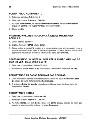 Básico do Microsoft Excel 2003

98

FORMATANDO ALINHAMENTO
1. Selecione as linhas 5, 6, 7, 8 e 9.
2. Selecione o menu Formatar / Células...
3. Na ficha Alinhamento, no item Alinhamento do texto, na opção Horizontal:
clique em Centro e na opção Vertical: clique em Centro.
4. Clique em Ok.

INSERINDO VALORES NA COLUNA À PAGAR UTILIZANDO
FÓRMULA
1. Clique sobre a célula F5.
2. Digite a fórmula: =C5*E5 e tecle Enter.
3. Clique sobre a célula F5, posicione o ponteiro do mouse sobre o ponto preto e
arraste a cruzinha até a linha 9. Observe, que você copiou a fórmula, basta clicar
sobre uma das células e verificar a fórmula na barra de Fórmulas.

SELECIONANDO UM INTERVALO DE CÉLULAS NÃO VIZINHAS DE
UMA SÓ VEZ ( C5 ao C9 E F5 ao F9)
1. Selecione o intervalo de células C5 a C9.
2. Mantendo a tecla Control (Ctrl) pressionada selecione os intervalos F5 a F9.

FORMATANDO AS CASAS DECIMAIS DAS CÉLULAS
1. Com intervalo de células acima selecionado, clique no botão Aumentar Casas
Decimais da barra de ferramentas Formatação.
2. E aplique o Estilo de Moeda, clicando no botão correspondente na barra de
ferramentas Padrão.

FORMATANDO BORDA
1. Selecione o intervalo de células A4 a F9.
2. Selecione o menu Formatar / Células...
3. Na ficha Borda, no item Estilo clique em Linha dupla, através do item Cor
selecione a cor vermelha e clique no botão Contorno.

Escola de Artes, Ofícios e Computação - UNIFESP

 
