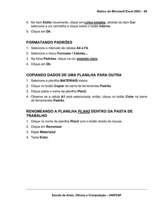Básico do Microsoft Excel 2003 - 99

4. No item Estilo novamente, clique em Linha simples, através do item Cor
selecione a cor vermelha e clique sobre o botão Interna.
5. Clique em Ok.

FORMATANDO PADRÕES
1. Selecione o intervalo de células A4 a F4.
2. Selecione o menu Formatar / Células...
3. Na ficha Padrões, clique na cor amarelo claro.
4. Clique em Ok.

COPIANDO DADOS DE UMA PLANILHA PARA OUTRA
1. Selecione a planilha MATERIAIS inteira.
2. Clique no botão Copiar da barra de ferramentas Padrão.
3. Clique sobre o nome da planilha Plan2.
4. Observe se a célula A1 está selecionada, então, clique no botão Colar na barra
de ferramentas Padrão.

RENOMEANDO A PLANILHA PLAN2 DENTRO DA PASTA DE
TRABALHO
1. Clique no nome da planilha Plan2 com o botão direito do mouse.
2. Clique em Renomear.
3. Digite Materiais2
4. Tecle Enter.

Escola de Artes, Ofícios e Computação - UNIFESP

 
