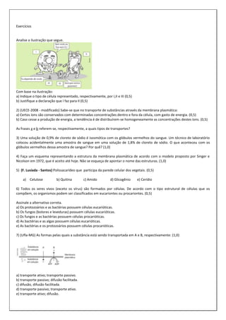 Exercícios

Analise a ilustração que segue.

Com base na ilustração:
a) Indique o tipo de célula representado, respectivamente, por I,II e III (0,5)
b) Justifique a declaração que I faz para II (0,5)
2) (UECE-2008 - modificado) Sabe-se que no transporte de substâncias através da membrana plasmática:
a) Certos íons são conservados com determinadas concentrações dentro e fora da célula, com gasto de energia. (0,5)
b) Caso cesse a produção de energia, a tendência é de distribuírem-se homogeneamente as concentrações destes íons. (0,5)
As frases a e b referem-se, respectivamente, a quais tipos de transportes?
3) Uma solução de 0,9% de cloreto de sódio é isosmótica com os glóbulos vermelhos do sangue. Um técnico de laboratório
colocou acidentalmente uma amostra de sangue em uma solução de 1,8% de cloreto de sódio. O que aconteceu com os
glóbulos vermelhos dessa amostra de sangue? Por quê? (1,0)
4) Faça um esquema representando a estrutura da membrana plasmática de acordo com o modelo proposto por Singer e
Nicolson em 1972, que é aceito até hoje. Não se esqueça de apontar o nome das estruturas. (1,0)
5) (F. Lusíada - Santos) Polissacarídeo que participa da parede celular dos vegetais. (0,5)
a)

Celulose

b) Quitina

c) Amido

d) Glicogênio

e) Cerídio

6) Todos os seres vivos (exceto os vírus) são formados por células. De acordo com o tipo estrutural de células que os
compõem, os organismos podem ser classificados em eucariontes ou procariontes. (0,5)
Assinale a alternativa correta.
a) Os protozoários e as bactérias possuem células eucarióticas.
b) Os fungos (bolores e leveduras) possuem células eucarióticas.
c) Os fungos e as bactérias possuem células procarióticas.
d) As bactérias e as algas possuem células eucarióticas.
e) As bactérias e os protozoários possuem células procarióticas.
7) (Ufla-MG) As formas pelas quais a substância está sendo transportada em A e B, respectivamente: (1,0)

a) transporte ativo; transporte passivo.
b) transporte passivo; difusão facilitada.
c) difusão, difusão facilitada.
d) transporte passivo; transporte ativo.
e) transporte ativo; difusão.

 