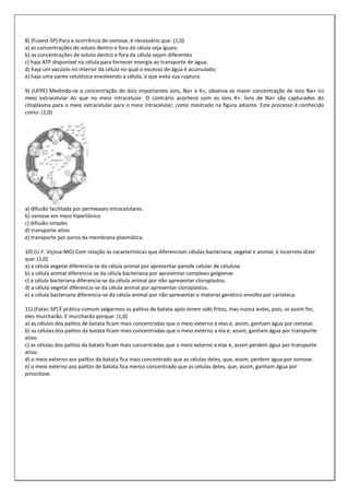 8) (Fuvest-SP) Para a ocorrência de osmose, é necessário que: (1,0)
a) as concentrações de soluto dentro e fora da célula seja iguais;
b) as concentrações de soluto dentro e fora da célula sejam diferentes
c) haja ATP disponível na célula para fornecer energia ao transporte de água;
d) haja um vacúolo no interior da célula no qual o excesso de água é acumulado;
e) haja uma paree celulósica envolvendo a célula, o que evita sua ruptura.
9) (UFPE) Medindo-se a concentração de dois importantes íons, Na+ e K+, observa-se maior concentração de íons Na+ no
meio extracelular do que no meio intracelular. O contrário acontece com os íons K+. Íons de Na+ são capturados do
citoplasma para o meio extracelular para o meio intracelular, como mostrado na figura adiante. Este processo é conhecido
como: (1,0)

a) difusão facilitada por permeases intracelulares.
b) osmose em meio hipertônico
c) difusão simples
d) transporte ativo
e) transporte por poros da membrana plasmática.
10) (U.F. Viçosa-MG) Com relação às características que diferenciam células bacteriana, vegetal e animal, é incorreto dizer
que: (1,0)
a) a célula vegetal diferencia-se da célula animal por apresentar parede celular de celulose
b) a célula animal diferencia-se da célula bacteriana por apresentar complexo golgiense
c) a célula bacteriana diferencia-se da célula animal por não apresentar cloroplastos.
d) a célula vegetal diferencia-se da célula animal por apresentar cloroplastos.
e) a célula bacteriana diferencia-se da célula animal por não apresentar o material genético envolto por carioteca.
11) (Fatec-SP) É prática comum salgarmos os palitos de batata após terem sido fritos, mas nunca antes, pois, se assim for,
eles murcharão. E murcharão porque: (1,0)
a) as células dos palitos de batata ficam mais concentradas que o meio externo e elas e, assim, ganham água por osmose.
b) as células dos palitos da batata ficam mais concentradas que o meio externo a ela e, assim, ganham água por transporte
ativo.
c) as células dos palitos da batata ficam mais concentradas que o meio externo a elas e, assim perdem água por transporte
ativo.
d) o meio externo aos palitos da batata fica mais concentrado que as células deles, que, assim, perdem água por osmose.
e) o meio externo aos palitos de batata fica menos concentrado que as células deles, que, assim, ganham água por
pinocitose.

 