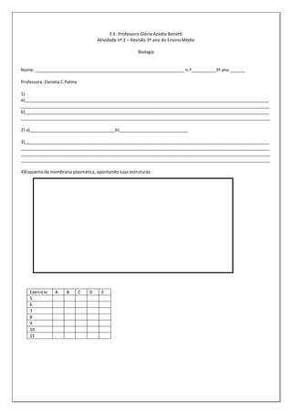 E.E. Professora Glória Azedia Bonetti
Atividade nº 2 – Revisão 3º ano do Ensino Médio
Biologia

Nome: _____________________________________________________________ n.º__________3º ano ______
Professora: Daniela C.Palma
1)
a)____________________________________________________________________________________________________
______________________________________________________________________________________________________
b)____________________________________________________________________________________________________
______________________________________________________________________________________________________
2) a)___________________________________b)____________________________
3)____________________________________________________________________________________________________
______________________________________________________________________________________________________
______________________________________________________________________________________________________
______________________________________________________________________________________________________
4)Esquema da membrana plasmática, apontando suas estruturas:

Exercício
5
6
7
8
9
10
11

A

B

C

D

E

 