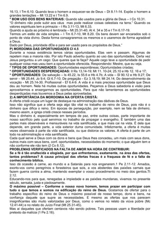 16.13, I Tm 6.10. Quando leva o homem a esquecer-se de Deus – Dt 8.11-14. Expõe o homem a
grandes tentações – Mt 13.22 e I Tm 6.9.
* BOM USO DOS BENS MATERIAIS: Quando são usados para a glória de Deus – I Co 10.31.
“O dinheiro não pode subir aos céus mas pode realizar coisas celestiais na terra.” Quando os
valores espirituais tem a primazia – I Rs 3.11-13, Mt 6.33.
Quando a ajuda ao próximo é lembrada – Mt 25.31-40, At 4. 34 e 35 e I Tm 6.17-19.
Termos um estilo de vida simples – I Tm 6.7-10, Mt 8.20. Os bens devem ser encarados sob o
ponto de vista divino. Desta forma consagraremos os mesmos e o usaremos de forma agradável
a Deus.
Dado por Deus, prioridade dEle e para ser usado para os propósitos de Deus.”
P) MORDOMIA DAS OPORTUNIDADES Cl 4.5
Durante a nossa existência temos várias oportunidades. Elas vem e passam. Algumas de
repetem mas a maioria não. Por isto Paulo advertiu quanto ao uso das oportunidades. Certa vez
Jesus perguntou a um cego: Que queres que te faça? Aquele cego teve a oportunidade de pedir
qualquer coisa mas usou bem a oportunidade oferecida. Respondendo: Mestre, que eu veja.
* TIPOS DE OPORTUNIDADES: Oportunidades espontâneas; Oportunidades criadas;
* OPORTUNIDADES DESPERDIÇADAS: II Rs 13,14-19; Mt 11. 10-24; 25.10 e Hb 12. 16 e 17;
* OPORTUNIDADES: De salvação – Is 45.22, Is 55.6 e Hb 4.7b; A vida – Sl 90.12 e Hb 9.27; De
servir – Mt 25.44; Jo 9.4; Gl 6.7-10; De pregação - Ez 3.18,19; Mt 24.14; Do desenvolvimento da
vocação - Mt 25.14-30. Profissional - Ef 6.4-9. A vida é a mais preciosa oportunidade que Deus
deu ao homem. Nela há muitas outras oportunidades. Peçamos a Deus sabedoria e visão para
aproveitarmos e enxergarmos as oportunidades. Para que não lamentemos as oportunidades
desperdiçadas mas louvemos a Deus pelas aproveitadas.
2) A IMPORTÂNCIA DA MORDOMIA NA OFERTA CRISTÃ:
A oferta cristã ocupa um lugar de destaque na administração das dádivas de Deus.
Isso não significa que a oferta seja algo tão vital no trabalho do reino de Deus, pois não é o
dinheiro que difica o reino. Em épocas de perseguição, por exemplo, nem se fala de dinheiro;
mesmo assim, a igreja cristã cresce nesses períodos.
Mas o dinheiro é, especialmente em tempos de paz, entre outras coisas, parte importante de
nosso sacrifício pelo qual servimos no trabalho de propagar o evangelho. É também uma das
partes mais observáveis e mensuráveis na vida santificada, a que mais cai na vista. É dela que
depende, em grande parte, a vida exterior duma comunidade. Infelizmente, a oferta é muitas
vezes observada à parte da vida santificada, ou que distorce os valores. A oferta é parte de um
todo na administração e vida santificada.
Cada qual serve a Deus com os dons e bens que Deus lhes concedeu, um mais com seus dons,
outros mais com seus bens, conf. oportunidades, necessidades do momento; o que alguém tem e
não conforme ele não tem (2 Co 8.12).
PROBLEMAS VERIFICADOS NA FALTA DE AMOR NA HORA DE CONTRIBUIR:
Se a fé é tão enaltecida e elogiada, por que enfrentamos, exatamente, na área das ofertas,
tantos problemas? A causa principal das ofertas fracas é a fraqueza de fé e a falta de
conhecimento bíblico.
Isso dá ocasião à carne, ao mundo e a Satanás para nos enganarem.1 Pe 2.11-12. Amados,
exorto-vos como peregrinos e forasteiros que sois, a vos absterdes das paixões carnais que
fazem guerra contra a alma, mantendo exemplar o vosso procedimento no meio dos gentios.Tt
2.12.
Educando-nos para que, renegadas a impiedade e as paixões mundanas, vivamos no presente
século, sensata, justa e piedosamente.
O máximo possível – Conforme o nosso novo homem, temos prazer em participar com
tudo o que temos e somos na edificação do reino de Deus. Gostamos de ofertar para o
trabalho específico do reino de Deus o máximo possível de nosso tempo, dons e bens, na
confiança daquele que supre as necessidades. E mesmo as ofertas que nos parecem
insignificantes são muito valorizadas por Deus, como o vemos no relato da viúva pobre (Mc
12.41-44) e no relato do Juízo Final (Mt 25.31-45).
Mas ai daqueles que ofertam centavos não sendo pobres. Tais pessoas usam a liberdade por
pretexto da malícia (1 Pe 2.16).
 