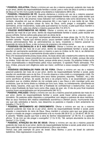 * POSSÍVEL IDOLATRIA: Ofertar o mínimo em vez de o máximo possível, podendo dar mais de
si por amor, dentro da responsabilidade familiar e social, para o reino de Deus é contra a vontade
de Deus (2 Co 9.6; 8.2) e pode revelar uma idolatria e materialismo (Mt 6.24).
* POSSÍVEL FRAQUEZA DE FÉ: Quando ofertamos o mínimo em vez de o máximo possível,
podendo dar mais de si por amor, dentro da responsabilidade familiar e social, pode revelar que
somos fracos na fé, não amamos nosso Salvador nem confiamos nele como deveríamos. Há, na
verdade, situações em que as ofertas pequenas têm o seu lugar e a sua razão de ser. Mas,
quando se trata de grandes coisas do reino de Deus, como pregar o evangelho, manter
seminários, enviar missionários, razão pela qual estamos no mundo, e pela qual Deus mantém o
mundo (Mt 24.14), cabe-nos ofertar o máximo possível (Rm 7.6; Ef 6.7).
* POUCOS INVESTIMENTOS NO REINO: Ofertar o mínimo em vez de o máximo possível
podendo dar mais de si por amor, dentro da responsabilidade familiar e social, pode resultar em
pouca colheita. Somos salvos pela graça sem as obras da lei.
Mas Deus resolveu, em sua graça, recompensar altamente as boas obras (Ap 14.13). Por isso,
também adverte: “Aquele que semeia pouco, pouco também ceifará” (Mt 25.14-30; 2 Co 9.6).
Somos administradores fiéis se administrarmos os bens, investindo o máximo possível na
expansão do reino de Deus, e não na busca de prazeres e da cobiça carnal.
* POSSÍVEIS ESCÂNDALOS A SI E AOS IRMÃOS: Ofertar o mínimo em vez de o máximo
possível podendo dar mais de si por amor, dentro da responsabilidade familiar e social, pode
resultar em permanente escândalo para si mesmo e para os irmãos na fé. Isto é, se ofertarmos
pouco, nós nos induzimos a permanente dúvida sobre a nossa fé.
Pois a fé necessariamente produz boas obras. As boas obras são o testemunho externo da nossa
fé. Se fraquejamos, nossa consciência nos acusa dizendo: Você não é cristão, porque não ama
os irmãos. Você não tem o Espírito Santo, porque ainda ama o mundo. Os próprios irmãos na fé
ficam escandalizados e desanimados pelos maus exemplos. O apóstolo Pedro admoesta: “Por
isso, irmãos, procurai com diligência cada vez maior, confirmar a vossa vocação e eleição” (1 Pe
1.10).
* POSSÍVEIS ESCÃNDALOS PARA OS DE FORA: Ofertar o mínimo em vez de o máximo
possível podendo dar mais de si por amor, dentro da responsabilidade familiar e social, pode
resultar em escândalo para os de fora. O mundo observa a vida cristã e a congregação cristã. Os
incrédulos trazem grandes sacrifícios para seus ídolos (prazeres, esportes, “hobbies”, etc.), tais
como sacrifícios de tempo, de saúde, de bens e da própria honra, e se escandalizam quando
percebem que os cristãos ofertam de má vontade para o seu Deus e vêm mendigar junto aos
incrédulos, quer de forma direta ou indireta por livro ouro, listas, ou indiretamente, convidando-os
para festas, bazares, chás que não têm a finalidade de confraternizar e testemunhar, mas que
têm a clara finalidade de fazer lucro como rifas, jogos de azar, etc. O dia do juízo final mostrará
quantos foram escandalizados por tal procedimento (Mt 18.7).
* POSSÍVEL PREJUÍZO: Ofertar o mínimo em vez de o máximo possível podendo dar mais de si
por amor, dentro da responsabilidade familiar e social, pode trazer sérios prejuízos para o
ministério. Os pastores estão dispostos a compartilhar com alegria a pobreza de seus membros.
Mas se seus membros têm relativa estabilidade econômica e ofertam pouco, murmurando toda
vez que são solicitados a faze-lo, isso desanima os pastores e impede o bom andamento do
trabalho (1 Tm 5.17).
* POSSÍVEL IMPEDIMENTO AO CRESCIMENTO: Ofertar o mínimo em vez de o máximo
possível podendo dar mais de si por amor, dentro da responsabilidade familiar e social, pode
impeder o crescimento do reino de Deus. Deus mantém o universo para que sua igreja possa
cumprir a missão de pregar o arrependimento e fé no mundo (Mt 28.9-12; Lc 24.46-47; Mt 24.14).
E adverte: “Maldito aquele que fizer a obra do Senhor relaxadamente” (Jr 48.10). E o apóstolo
afirma: “Ai de mim se não pregar o evangelho” (1 Co 9.16). “Sê. sempre abundante na obra do
Senhor” (1 Co 15.48).
* POSSÍVEL ATRAÇÃO DA IRA DE DEUS: Ofertar o mínimo em vez de o máximo possível
podendo dar mais de si por amor, dentro da responsabilidade familiar e social, pode atrair a ira de
Deus pela falta de amor com que demonstramos a Ele e aos irmãos.
Vemos isso pelo exemplo do povo de Israel. Deus libertou o povo de Israel do cativeiro
babilônico. Eles regressaram à sua terra.
 