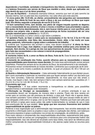 dependendo a humildade, seriedade e transparência dos líderes, comunicar a necessidade
e o balanço financeiro aos servos de Deus que mantêm a obra, desde que aplicadas em
algo dentro do que a Lei do Amor preceitua.
c) O uso do Equilíbrio – Analisando exemplos bíblicos, veremos que nem só pelo caminho da
decisão interna, nem só pelo lado dos orçamentos, nos cabe olhar para este assunto.
* A viúva pobre (Mc 12.41-44), ao ofertar, provavelmente não perguntou por necessidades
da igreja. Sua oferta foi fruto de seu amor a Deus e de sua confiança no Deus que supre
tudo. Ela ofertou segundo a proporção de sua fé (2 Co 8.3).
* O bom samaritano tinha, sem dúvida, seu plano de viagem traçado quando se deparou
com a necessidade de seu próximo. O amor o moveu a modificar suas prioridades e ajudar.
Ele ajudou de forma desinteressada, isto é, sem buscar mérito para si; com sacrifício, pois
arriscou sua própria vida; e ajudou com perseverança de forma incansável até ver uma
solução razoável para o problema (Lc 10.25-37).
Ele viu a necessidade, e o amor o levou a agir sobre o problema.
* O apóstolo Paulo, ao fazer a coleta para os necessitados (1 Co 16.1-4; 2 Co 8.1-15) não
apresentou orçamento, mas falou das necessidades. Como, aliás, o faz muito em suas
cartas pastorais, informando a igreja sobre o andamento do trabalho.
É evidente que “orçamentos não enchem o caixa, mas devem esvaziá-la” A oferta do Novo
Testamento não é cega, mas objetiva, o que exige constante análise para uma tomada de
posição. Sem dúvida, há o perigo de nós nos aproximarmos do assunto “Como ofertar” só
pelo lado das necessidades e nos colocar à mercê de propagandistas.
Há os dois momentos.
O momento íntimo da fé, o amor ao Reino de Deus, fruto da fé. Essa fé deve ser alimentada
pela palavra de Deus.
O momento da canalização dos frutos, quando olhamos para as necessidades e nossas
responsabilidades para tomarmos nossa decisão. Em toda essa administração somos sempre
imperfeitos. Precisamos sempre da luz da palavra de Deus, de aconselhamento e de orientação.
Precisamos revisar constantemente as nossas decisões. Lembrando que a proporção da fé varia
de uma a outra como mostra a parábola da semente, na qual um produziu 30, 60 e 100 por um
(Mt 13).
d) Quanto a Admoestação Necessária – Cabe admoestar fraternalmente os que ofertam pouco,
bem como aconselhar e estimular os membros para que façam sempre melhor uso dos bens que
Deus lhes concedeu. Cabe-nos admoestar, especialmente, os ricos para que não amem o
mundo, mas façam o bem. Isto nem sempre é fácil e nem sempre seremos bem sucedidos (cf. 1
Tm 6.9,18; 2 Co 12.1-23; Mt 19.16-22; 1 Ts 2.12).
Procuremos agir com:
* Transparência – A boa ordem recomenda a transparência no ofertar, para possibilitar
agradecimentos e admoestação onde necessário.
* Informação ou Divulgar as necessidades - 16:1 - A primeira orientação é que as
necessidades devem ser divulgadas de maneira clara e precisa. Paulo não teve receios em
contar para os coríntios que ele precisava de dinheiro, e para quê. Paulo não é apenas direto,
mas também autoritário "como ordenei às igrejas da Galácia". Dar para causas cristãs de valor é
uma obrigação cristã como ir à igreja, orar ou ser fiel à esposa. Pastores que ficam sem jeito para
pedir dinheiro à igreja para causa justas não estão fundamentados na verdade de que é mais
bem-aventurado dar do que receber. Uma igreja que tem recursos financeiros tem também
responsabilidade de ajudar os pobres.
Pertence à boa organização que a administração seja transparente. Isso envolve elaboração de
orçamento e informação sobre os projetos e seus custos e a aplicação das ofertas, com balanços
financeiros expostos à igreja e publicados nos jornais da congregação, de preferência, grátis.
Para maior clareza e compreensão das responsabilidades assumidas, especialmente pela igreja,
é importante dividir as somas por congregações e indivíduos para uma compreensão melhor das
responsabilidades. Isso não deverá ser encarado como taxa média, mas servir de referência para
melhor compreensão da responsabilidade individual e não apenas captar todos os recursos para
prédios.
 