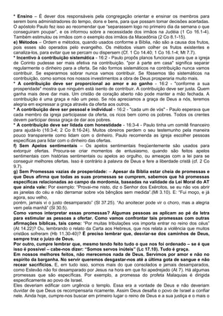 * Ensino – É dever dos responsáveis pela congregação orientar e ensinar os membros para
serem bons administradores do tempo, dons e bens, para que possam tomar decisões acertadas.
O apóstolo Paulo fez isso ao recomendar que “separassem logo no primeiro dia da semana o que
conseguiram poupar”, e os informou sobre a necessidade dos irmãos na Judéia (1 Co 16.1-4).
Também estimulou os irmãos com o exemplo dos irmãos da Macedônia (2 Co 8.1-15).
e) Métodos – Ordem e métodos, quando usados conforme a Bíblia, não são a causa dos frutos,
pois esses são operados pelo evangelho. Os métodos visam colher os frutos existentes e
canaliza-los, para evitar que se percam ou dispersem (Cf. 1 Co 14.40; 1 Co 16.1-4; Mt 7.7).
* Incentivo à contribuição sistemática - 16:2 - Paulo propôs planos funcionais para que a igreja
de Corinto pudesse ser mais efetiva na contribuição. "por à parte em casa" significa separar
regularmente o dinheiro para a oferta. Se não formos sistemáticos na contribuição nunca vamos
contribuir. Se esperarmos sobrar nunca vamos contribuir. Se fôssemos tão sistemáticos na
contribuição, como somos nos nossos investimentos a obra de Deus prosperaria muito mais.
* A contribuição deve ser proporcional ao amor e ao ganho - 16:2 - "conforme a sua
prosperidade" mostra que ninguém está isento de contribuir. A contribuição deve ser justa. Quem
ganha mais deve dar mais. Um cristão de coração aberto não pode manter a mão fechada. A
contribuição é uma graça e não um peso. Se nós apreciamos a graça de Deus a nós, teremos
alegria em expressar a graça através da oferta aos outros.
* A contribuição deve ser pessoal e individual - 16:2 - "cada um de vós" - Paulo esperava que
cada membro da igreja participasse da oferta, os ricos bem como os pobres. Todos os crentes
devem participar dessa graça de dar aos pobres.
* A contribuição deve ser lidada com honestidade - 16:3-4 - Paulo tinha um comitê financeiro
para ajudá-lo (16:3-4; 2 Co 8:16-24). Muitos obreiros perdem o seu testemunho pela maneira
pouco transparente como lidam com o dinheiro. Paulo recomenda as igreja escolher pessoas
específicas para lidar com o dinheiro das ofertas.
f) Sem Apelos sentimentais – Os apelos sentimentais freqüentemente são usados para
extorquir ofertas. Procura-se criar momentos de entusiasmo, quando são feitos apelos
sentimentais com histórias sentimentais ou apelos ao orgulho, ou ameaças com a lei para se
conseguir melhores ofertas. Isso é contrário à palavra de Deus e fere a liberdade cristã (cf. 2 Co
9.7).
g) Sem Promessas vazias de prosperidade: – Apesar da Bíblia estar cheia de promessas e
que Deus afirma que todas as suas promessas se cumprem, sabemos que há promessas
específicas relacionadas ao campo da mordomia, baseadas na validade da Lei Moral do AT
que ainda vale: Por exemplo: “Provai-me nisto, diz o Senhor dos Exércitos, se eu não vos abrir
as janelas do céu e não derramar sobre vós bênçãos sem medida”.(Ml 3.10). E: “Fui moço, e já
agora, sou velho,
porém, jamais vi o justo desamparado” (Sl 37.25). “Ao anoitecer pode vir o choro, mas a alegria
vem pela manhã” (Sl 30.5).
Como vamos interpretar essas promessas? Algumas pessoas as aplicam ao pé da letra
para estimular as pessoas a ofertar. Como vamos confrontar tais promessas com outras
afirmações bíblicas, tais como: “Por muitas tribulações vos importa entrar no reino dos céus”
(At 14.22)? Ou, lembrando o relato da Carta aos Hebreus, que nos relata a violência que muitos
cristãos sofreram (Hb 11.30-40)? É preciso lembrar que, desviar-se dos caminhos de Deus,
sempre traz o juízo de Deus.
Por outro, cumpre lembrar que, mesmo tendo feito tudo o que nos foi ordenado – se é que
isso é possível – cabe-nos dizer: “Somos servos inúteis” (Lc 17.10). Tudo é graça.
Em nossos melhores feitos, não merecemos nada de Deus. Servimos por amor e não no
espírito da barganha. No servir queremos desgastar-nos até a última gota de sangue e não
recear sacrifícios. E, em tudo isso, somos mais do que consolados e jamais desamparados,
como Estevão não foi desamparado por Jesus na hora em que foi apedrejado (At 7). Há algumas
promessas que são específicas. Por exemplo, a promessa do profeta Malaquias é dirigida
especificamente ao povo de Israel.
Eles deveriam edificar com urgência o templo. Essa era a vontade de Deus e não deveriam
duvidar de que Deus os recompensaria ricamente. Assim Deus desafia o povo de Israel a confiar
nele. Ainda hoje, cumpre-nos buscar em primeiro lugar o reino de Deus e a sua justiça e o mais o
 