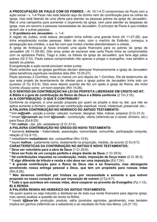 A PREOCUPAÇÃO DE PAULO COM OS POBRES – At. 16:1-4 O compromisso de Paulo com a
ação social - v. 1-4 Paulo não está falando aqui de dízimo nem de contribuição para os cofres da
igreja, mas está falando de uma oferta para atender as pessoas pobres da igreja de Jerusalém.
Não é uma campanha para aumentar o orçamento da igreja, nem para atender as despesas da
igreja, mas um socorro a pessoas necessitadas de Jerusalém. O princípio de Paulo é que cristãos
devem dar a outras pessoas.
2. O problema em Jerusalém - v. 1-4:
A região da Judéia, onde estava Jerusalém tinha sofrido uma grande fome (At 11:27-28), que
tinha empobrecido muitas pessoas. Além do mais, com o martírio de Estêvão, começou a
perseguição aos cristãos, o que fez com que muitos crentes abandonassem a cidade.
A igreja de Antioquia já havia enviado uma ajuda financeira para os pobres da igreja de
Jerusalém (At 11:29-30). Oito anos antes de escrever esta carta Paulo tinha se comprometido
com os apóstolos Pedro, Tiago e João, os líderes da igreja de Jerusalém, que faria algo pelos
pobres (Gl 2:10). Paulo estava comprometido não apenas a pregar o evangelho, mas também a
assistir os pobres.
Evangelização e ação social precisam andar juntas.
Paulo entendia que as igrejas gentílicas deviam abençoar financeiramente a igreja de Jerusalém
pelos benefícios espirituais recebidos dela (Rm 15:25-27).
Paulo escreveu 2 Coríntios, mais ou menos um ano depois de 1 Coríntios. Ele dá testemunho de
que este projeto de levantamento de ofertas para a igreja pobre de Jerusalém tinha sido um
sucesso (2 Co 8:2-4). Dois anos depois quando ele fez um apelo à igreja de Roma, ele inclui
Corinto (Acaia) como um bom exemplo (Rm 15:26).
5) O SENTIDO DA CONTRIBUIÇÃO NA LEI DA PERFEITA LIBERDADE EM CRISTO NO NT:
A Bíblia é o guia de contribuição do Reino de Deus é a Bíblia conforme (2 Tm.3:16).
A) A CONTRIBUIÇÃO: O QUE É CONTRIBUIR?
Conforme os originais, é uma porção proposta por quem se propõe a doar ou dar, que não se
aplica somente a dinheiro, podendo ser contribuição espiritual, moral, intelectual, presencial, etc...
A PALAVRA CONTRIBUIÇÃO NO HEBRÁICO DO ANTIGO TESTAMENTO:
* tnm m@nath - porção a contar, calcular, numerar, designar, falar, indicar, preparar (2 Cr.31:3);
* hmwrt t@ruwmah ou hmrt t@rumah - contribuição, oferta (referindo-se a cereal, dinheiro, etc.)
para Deus (Ed.8:25);
* Ntn nathan - dar, pôr, estabelecer (2 Cr.31:4)
A PALAVRA CONTRIBUIÇÃO NO GREGO DO NOVO TESTAMENTO:
* koinwnia koinonia - fraternidade, associação, comunidade, comunhão, participação conjunta,
relação (2 Co.9:13);
* metadidwmi metadidomi- dar, compartilhar (Rm.12:8);
* kaywv kathos - justamente como, exatamente na proporção, medida, de acordo (2 Co.9:7);
CARACTERÍSTICAS DA CONTRIBUIÇÃO NO ANTIGO E NOVO TESTAMENTOS:
* Deve ser voluntária para a obra de Deus (1 Cr.29:6);
* Deve ser fruto de um coração perfeito e alegre diante de Deus (1 Cr.29:9);
* Há contribuições impostas na condenação, medo, imposição de força maior (2 Cr.36:3);
* É algo diferente de tributo e renda e não deve ser uma imposição (Ed.7:24);
* A grande contribuição para o Reino de Deus não é só financeira, mas abrangente
envolvendo nossa entrega pessoal a Deus, que tem um propósito para nossas vidas
(Rm.8:28);
* Não devemos contribuir por tristeza ou por necessidade e somente o que estiver
proposto no nosso coração e não por imposição de outrem (2 Co.9:7);
* Tudo o que acontece em nossas vidas, deve cooperar ao proveito do Evangelho (Fp.1:12).
B) A RENDA:
A PALAVRA RENDA NO HEBRÁICO DO ANTIGO TESTAMENTO:
Há quem queira ou seja induzido a desfazer-se de toda sua renda financeira para alguma igreja,
mas vamos analisar a questão da renda na Bíblia:
* hawbt t@buw’ah- produção, produto, safra (produtos agrícolas, geralmente), mas também
implica em ganhos (referindo-se a sabedoria) e ao resultado do fruto dos lábios. (Jó.31:12);
 