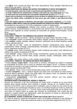 * yrp p@riy- fruto, produto (do solo), bem como descendência, filhos, geração (referindo-se ao
útero) e fruto (de ações) – (Pv.31:16);
CARACTERÍSTICAS DA RENDA NO ANTIGO TESTAMENTO E NOVO TESTAMENTO:
* A renda faz parte, mas não é tudo o que temos para agradecer a Deus (2 Rs.8:6);
* A renda é diferente da contribuição e tributo e não deve ser uma imposição (Ed.7:24);
* A renda pode ser consumida por uma paixão desenfreada da alma (Jó.31:9-12);
* Quem ama ao dinheiro e à abundância nunca se farta ou satisfaz de sua renda (Ec.5:10);
* Jesus nos alerta sobre a parábola do mau servo que não rendeu o que Deus lhe havia
dado
e isso não implica apenas no dinheiro, mas em tudo o que somos e fazemos (Lc.19:12-26).
A RENDA COMO RESULTADO DO VERBO RENDER NO GREGO DO NOVO TESTAMENTO:
Na parábola do mau servo (Lc.19:12-26), analisamos o verbo no original grego:
* prosergazomai prosergazomai- trabalhar mais; produzir ou ganhar mais, que eclesialmente
deveria envolver comprometimento e envolvimento para ganhar almas ao Reino e não apenas
dinheiro para engordar as contas bancárias de tesourarias de grandes denominações, mundo
afora.
C) O TRIBUTO:
A PALAVRA “TRIBUTO” NO HEBRÁICO DO ANTIGO TESTAMENTO:
* okm mekec- significa enumerar - cálculo, proporção a ser paga, tributo, taxa (Nm.31:28);
* hxnm minchah– repartir um presente, oferta, dádiva, oblação, sacrifício, (para Deus) (Sl.72:10);
* hdm middah- medida, medição, estatura, tamanho, vestimenta; ato de medir tamanho; porção
medida, extensão (Ne.5:4);
* om mac ou om mic - grupo de trabalhadores forçados, trabalhadores servis, grupo de
trabalhadores, tarefa, embargo, superintendentes, derrotados, com serviços forçados, servidão,
tributo, pagamento forçado (Et.10:1);
* lqv shaqal- pesar, medir na balança, liquidar; medir na balança (um preço), como referindo-se à
tristeza e ser medido na balança (Is.33:18);
* tasm mas’eth - subida, oráculo, fardo, porção, levantamento; aquele que eleva, levantamento,
elevação, sinal, ato de levantar fardo; porção, presente, doação, contribuição, oferta, tributo
(Am.5:11);
* bhy yahab - dar, prover, atribuir, vir pôr, colocar, prover (Sl.29:2);
A PALAVRA “TRIBUTO” NO GREGO DO NOVO TESTAMENTO:
* khnsov kensos- origem latina - censo (entre os romanos, denotando um registro e avaliação
de propriedade de acordo com os quais os impostos eram pagos). No NT, o imposto ou tributo
arrecadado de pessoas a ser pago anualmente. (nossa capitação) a moeda com a qual o imposto
é pago, dinheiro de tributo (Mt.17:25);
* forov phoros - tributo, como a anual cobrada pelas casas, terras, e pessoas. (Lc.20:22);
* prosferw prosphero - evar a, conduzir alguém que pode curar uma pessoa ou estar pronto a
mostrá-la alguma gentileza, alguém que pode julgar uma pessoa; trazer um presente ou algo,
alcançar ou pegar algo para alguém (Jo.16:2);
* antapodidwmi antapodidomi - num bom sentido, devolver, retribuir; num mau sentido,
penalidade e vingança (1 Ts.3:9);
DIFERENCIANDO CONTRIBUIÇÃO, RENDA E TRIBUTO:
Quando nos propomos a dar uma contribuição de nossa renda, a mesma só se torna tributo
perante Deus quando elevada como presente e doação, oriunda de um trabalho árduo ou
sacrifício (2 Sm.24:24), mas a recíproca não é verdadeira, pois um tributo de uma renda só tem
valor quando é uma contribuição voluntária e nunca, um sacrifício forçado por medo ou avidez de
lucro que sufoca a alma (Jó.41:11; 1 Tm.6:9). Assim, toda contribuição pode ser um tributo, mas
nem todos os tributos dados às igrejas são oriundos de contribuições, pois muitos são por
ganância e engodo teatral, que logicamente, pode até engordar os caixas ou tesourarias das
igrejas, mas Deus não se agrada (Sl.101:7).
D) O DINHEIRO: SURGE A QUESTÃO: O QUE VALE HOJE? Ml.3:10 ou 2 Co.9:7?
É o meio de compra e venda de mercadorias e bens. Os israelitas começaram a usar dinheiro aí
pelo oitavo século a.C. Antes disso pesava-se prata ou ouro para fazer pagamentos (Gn 23.16).
 