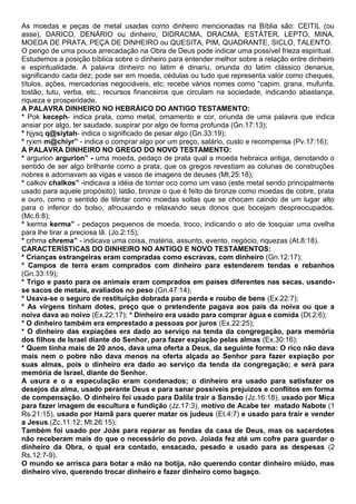 As moedas e peças de metal usadas como dinheiro mencionadas na Bíblia são: CEITIL (ou
asse), DARICO, DENÁRIO ou dinheiro, DIDRACMA, DRACMA, ESTÁTER, LEPTO, MINA,
MOEDA DE PRATA, PEÇA DE DINHEIRO ou QUESITA, PIM, QUADRANTE, SICLO, TALENTO.
O perigo de uma pouca arrecadação na Obra de Deus pode indicar uma possível frieza espiritual.
Estudemos a posição bíblica sobre o dinheiro para entender melhor sobre a relação entre dinheiro
e espiritualidade. A palavra dinheiro no latim é dinariu, oriunda do latim clássico denarius,
significando cada dez; pode ser em moeda, cédulas ou tudo que representa valor como cheques,
títulos, ações, mercadorias negociáveis, etc; recebe vários nomes como “capim, grana, mufunfa,
tostão, tutu, verba, etc., recursos financeiros que circulam na sociedade, indicando abastança,
riqueza e prosperidade.
A PALAVRA DINHEIRO NO HEBRÁICO DO ANTIGO TESTAMENTO:
* Pok keceph- indica prata, como metal, ornamento e cor, oriunda de uma palavra que indica
ansiar por algo, ter saudade, suspirar por algo de forma profunda (Gn.17:13);
* hjysq q@siytah- indica o significado de pesar algo (Gn.33:19);
* ryxm m@chiyr” - indica o comprar algo por um preço, salário, custo e recompensa (Pv.17:16);
A PALAVRA DINHEIRO NO GREGO DO NOVO TESTAMENTO:
* argurion argurion” - uma moeda, pedaço de prata qual a moeda hebraica antiga, denotando o
sentido de ser algo brilhante como a prata, que os gregos revestiam as colunas de construções
nobres e adornavam as vigas e vasos de imagens de deuses (Mt.25:18);
* calkov chalkos” -indicava a idéia de tornar oco como um vaso (este metal sendo principalmente
usado para aquele propósito); latão, bronze o que é feito de bronze como moedas de cobre, prata
e ouro, como o sentido de tilintar como moedas soltas que se chocam caindo de um lugar alto
para o inferior do bolso, afrouxando e relaxando seus donos que bocejam despreocupados.
(Mc.6:8);
* kerma kerma” - pedaços pequenos de moeda, troco, indicando o ato de tosquiar uma ovelha
para lhe tirar a preciosa lã. (Jo.2:15);
* crhma chrema” - indicava uma coisa, matéria, assunto, evento, negócio, riquezas (At.8:18).
CARACTERÍSTICAS DO DINHEIRO NO ANTIGO E NOVO TESTAMENTOS:
* Crianças estrangeiras eram compradas como escravas, com dinheiro (Gn.12:17);
* Campos de terra eram comprados com dinheiro para estenderem tendas e rebanhos
(Gn.33:19);
* Trigo e pasto para os animais eram comprados em países diferentes nas secas, usando-
se sacos de metais, avaliados no peso (Gn.47:14);
* Usava-se o seguro de restituição dobrada para perda e roubo de bens (Ex.22:7);
* As virgens tinham dotes, preço que o pretendente pagava aos pais da noiva ou que a
noiva dava ao noivo (Ex.22:17); * Dinheiro era usado para comprar água e comida (Dt.2:6);
* O dinheiro também era emprestado a pessoas por juros (Ex.22:25);
* O dinheiro das expiações era dado ao serviço na tenda da congregação, para memória
dos filhos de Israel diante do Senhor, para fazer expiação pelas almas (Ex.30:16);
* Quem tinha mais de 20 anos, dava uma oferta a Deus, da seguinte forma: O rico não dava
mais nem o pobre não dava menos na oferta alçada ao Senhor para fazer expiação por
suas almas, pois o dinheiro era dado ao serviço da tenda da congregação; e será para
memória de Israel, diante do Senhor.
A usura e o a especulação eram condenados; o dinheiro era usado para satisfazer os
desejos da alma, usado perante Deus e para sanar possíveis prejuizos e conflitos em forma
de compensação. O dinheiro foi usado para Dalila trair a Sansão (Jz.16:18), usado por Mica
para fazer imagem de escultura e fundição (Jz.17:3), motivo de Acabe ter matado Nabote (1
Rs.21:15), usado por Hamã para querer matar os judeus (Et.4:7) e usado para trair e vender
a Jesus.(Zc.11:12; Mt.26:15);
Também foi usado por Joás para reparar as fendas da casa de Deus, mas os sacerdotes
não receberam mais do que o necessário do povo. Joiada fez até um cofre para guardar o
dinheiro da Obra, o qual era contado, ensacado, pesado e usado para as despesas (2
Rs.12:7-9).
O mundo se arrisca para botar a mão na botija, não querendo contar dinheiro miúdo, mas
dinheiro vivo, querendo trocar dinheiro e fazer dinheiro como bagaço.
 