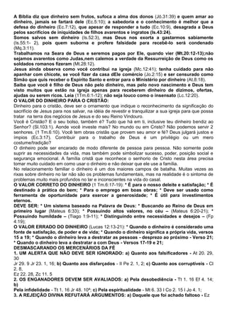 A Bíblia diz que dinheiro sem frutos, sufoca a alma dos donos (Jó.31:39) e quem amar ao
dinheiro, jamais se fartará dele (Ec.5:10); a sabedoria e o conhecimento é melhor que a
defesa do dinheiro (Ec.7:12), que apesar de responder a tudo (Ec.10:9), desagrada a Deus
pelos sacrifícios de iniquidades de filhos avarentos e ingratos (Is.43:24).
Somos salvos sem dinheiro (Is.52:3), mas Deus nos exorta a gastarmos sabiamente
(Is.55:1- 2), pois quem suborna e profere falsidade para recebê-lo será condenado
(Mq.3:11).
Trabalhamos na Seara de Deus e seremos pagos por Ele, quando vier (Mt.20:12-13);não
sejamos avarentos como Judas,nem calemos a verdade da Ressurreição de Deus como os
soldados romanos fizeram (Mt.28:12).
Jesus ainda observa como você contribui na igreja (Mc.12:41); tenha cuidado para não
apanhar com chicote, se você fizer da casa dEle comércio (Jo.2:15) e ser censurado como
Simão que quis receber o Espírito Santo e entrar para o Ministério por dinheiro (At.8:18).
Saiba que você é filho de Deus não pelo dinheiro, mas pelo novo nascimento e Deus tem
visto muitos que estão na igreja apenas para receberem dinheiro de dízimos, ofertas,
ajudas ou serem ricos. Leia (1Tm.6:1-12); não seja louco como o insensato (Lc.12:20).
O VALOR DO DINHEIRO PARA O CRISTÃO:
Dinheiro para o cristão, deve ser o ornamento que indique o reconhecimento da significação do
sacrifício de Jesus para nos salvar, na idéia de revestir e tranquilizar a sua igreja para que possa
tratar na terra dos negócios de Jesus e do seu Reino Vindouro.
Você é Cristão? E o seu bolso, também é? Tudo que há em ti, inclusive teu dinheiro bendiz ao
Senhor? (Sl.103:1). Aonde você investe mais? No mundo ou em Cristo? Não podemos servir 2
senhores. (1 Tm.6:10). Você tem obras cristãs que provem seu amor e fé? Deus julgará justos e
ímpios (Ec.3:17). Contribuir para o trabalho de Deus é um privilégio ou um mero
costume/tradição?
O dinheiro pode ser encarado de modo diferente de pessoa para pessoa. Não somente pode
suprir as necessidades da vida, mas também pode simbolizar sucesso, poder, posição social e
segurança emocional. A família cristã que reconhece o senhorio de Cristo nesta área precisa
tomar muito cuidado em como usar o dinheiro e não deixar que ele use a família.
No relacionamento familiar o dinheiro é um dos maiores campos de batalha. Muitas vezes as
rixas sobre dinheiro no lar não são os problemas fundamentais, mas na realidade é o sintoma de
problemas muito mais profundos no lar e inconscientes na vida do casal.
O VALOR CORRETO DO DINHEIRO (1 Tm.6:17-19): * É para o nosso deleite e satisfação; * É
destinado à prática do bem; * Para o emprego em boas obras; * Deve ser usado como
ferramenta de oportunidade para exercer a generosidade; * É útil para investimentos
eternos.
DEVE SER: * Um sistema baseado na Palavra de Deus: * Buscando ao Reino de Deus em
primeiro lugar (Mateus 6:33); * Possuindo altos valores, no céu – (Mateus 6:20-21); *
Possuindo humildade – (Tiago 1:9-11); * Distinguindo entre necessidades e desejos – (Fp
4:19);
O VALOR ERRADO DO DINHEIRO (Lucas 12:13-21): * Quando o dinheiro é considerado uma
fonte de satisfação, de poder e de vida; * Quando o dinheiro significa a própria vida, versos
15 a 19; * Quando o dinheiro leva a destratar as pessoas - desprezo ao próximo - Verso 21;
* Quando o dinheiro leva a destratar a com Deus - Versos 17-19 e 21;
DESMASCARANDO OS MERCENÁRIOS DA FÉ
1. UM ALERTA QUE NÃO DEVE SER IGNORADO: a) Quanto aos falsificadores - At 20. 29,
30
Jr 29. 9 Jr 23. 1, 16; b) Quanto aos disfarçados - II Pe 2. 1, 2; c) Quanto aos corruptíveis - Cl
2. 8,
Ez 22. 28, Zc 11. 5
2. OS ENGANADORES DEVEM SER AVALIADOS: a) Pela desobediência - Tt 1. 16 Ef 4. 14;
b)
Pela infidelidade - Tt 1. 16 Jr 48. 10ª; c) Pela espiritualidade - Mt 6. 33 I Co 2. 15 I Jo 4. 1;
3. A REJEIÇÃO DIVINA REFUTARÁ ARGUMENTOS: a) Daquele que foi achado faltoso - Ez
 