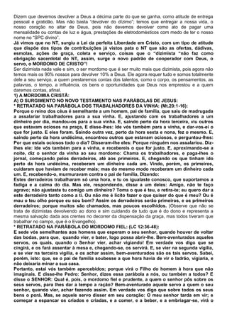 Dizem que devemos devolver a Deus a décima parte do que se ganha, como atitude de entrega
pessoal e gratidão. Mas não basta “devolver do dízimo”; temos que entregar a nossa vida, o
nosso coração no altar de Deus, pois não devemos devolver como ato de pagar uma
mensalidade ou contas de luz e água, prestações de eletrodomésticos com medo de ter o nosso
nome no “SPC divino”.
Já vimos que no NT, surgiu a Lei da perfeita Liberdade em Cristo, com um tipo de atitude
que dispõe dos tipos de contribuições já vistos pata o NT que são as ofertas, dádivas,
esmolas, ações de graça, coleta e serviço, coisas que o “dizimista “não faz como
obrigação sacerdotal do NT, assim, surge o novo padrão de cooperador com Deus, o
servo, o MORDOMO DE CRISTO”!
Ser dizimista nada vale e sim, o ser mordomo que é ser muito mais que dizimista, pois agora não
temos mais os 90% nossos para devolver 10% a Deus. Ele agora requer tudo e somos totalmente
dele a seu serviço, a quem prestaremos contas dos talentos, como o corpo, os pensamentos, as
palavras, o tempo, a influência, os bens e oportunidades que Deus nos emprestou e a quem
daremos contas, afinal.
1) A MORDOMIA CRISTÃ:
A) O SURGIMENTO NO NOVO TESTAMENTO NAS PARÁBOLAS DE JESUS:
* RETRATADO NA PARÁBOLA DOS TRABALHADORES DA VINHA: (Mt.20:1-16):
Porque o reino dos céus é semelhante a um homem, pai de família, que saiu de madrugada
a assalariar trabalhadores para a sua vinha. E, ajustando com os trabalhadores a um
dinheiro por dia, mandou-os para a sua vinha. E, saindo perto da hora terceira, viu outros
que estavam ociosos na praça, E disse-lhes: Ide vós também para a vinha, e dar-vos-ei o
que for justo. E eles foram. Saindo outra vez, perto da hora sexta e nona, fez o mesmo. E,
saindo perto da hora undécima, encontrou outros que estavam ociosos, e perguntou-lhes:
Por que estais ociosos todo o dia? Disseram-lhe eles: Porque ninguém nos assalariou. Diz-
lhes ele: Ide vós também para a vinha, e recebereis o que for justo. E, aproximando-se a
noite, diz o senhor da vinha ao seu mordomo: Chama os trabalhadores, e paga-lhes o
jornal, começando pelos derradeiros, até aos primeiros. E, chegando os que tinham ido
perto da hora undécima, receberam um dinheiro cada um. Vindo, porém, os primeiros,
cuidaram que haviam de receber mais; mas do mesmo modo receberam um dinheiro cada
um. E, recebendo-o, murmuravam contra o pai de família, Dizendo:
Estes derradeiros trabalharam só uma hora, e tu os igualaste conosco, que suportamos a
fadiga e a calma do dia. Mas ele, respondendo, disse a um deles: Amigo, não te faço
agravo; não ajustaste tu comigo um dinheiro? Toma o que é teu, e retira-te; eu quero dar a
este derradeiro tanto como a ti. Ou não me é lícito fazer o que quiser do que é meu? Ou é
mau o teu olho porque eu sou bom? Assim os derradeiros serão primeiros, e os primeiros
derradeiros; porque muitos são chamados, mas poucos escolhidos. (Observe que não se
trata de dizimistas devolvendo ao dono e sim cuidando de tudo que é do dono e representa a
mesma salvação dada aos crentes no decorrer da dispensação da graça, mas todos tiveram que
trabalhar no campo, que é o Evangelho).
* RETRATADO NA PARÁBOLA DO MORDOMO FIEL: (LC 12:36-48):
E sede vós semelhantes aos homens que esperam o seu senhor, quando houver de voltar
das bodas, para que, quando vier, e bater, logo possa abrir-lhe. Bem-aventurados aqueles
servos, os quais, quando o Senhor vier, achar vigiando! Em verdade vos digo que se
cingirá, e os fará assentar à mesa e, chegando-se, os servirá. E, se vier na segunda vigília,
e se vier na terceira vigília, e os achar assim, bem-aventurados são os tais servos. Sabei,
porém, isto: que, se o pai de família soubesse a que hora havia de vir o ladrão, vigiaria, e
não deixaria minar a sua casa.
Portanto, estai vós também apercebidos; porque virá o Filho do homem à hora que não
imaginais. E disse-lhe Pedro: Senhor, dizes essa parábola a nós, ou também a todos? E
disse o SENHOR: Qual é, pois, o mordomo fiel e prudente, a quem o senhor pôs sobre os
seus servos, para lhes dar a tempo a ração? Bem-aventurado aquele servo a quem o seu
senhor, quando vier, achar fazendo assim. Em verdade vos digo que sobre todos os seus
bens o porá. Mas, se aquele servo disser em seu coração: O meu senhor tarda em vir; e
começar a espancar os criados e criadas, e a comer, e a beber, e a embriagar-se, virá o
 