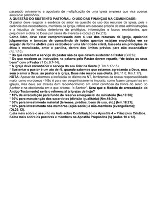 passeado avivamento e apostasia de multiplicação de uma igreja empresa que visa apenas
arrecadar patrimônio.
A QUESTÃO DO SUSTENTO PASTORAL: O USO DAS FINANÇAS NA COMUNIDADE:
O pastor deve resgatar a essência do amor na questão do uso dos recursos da igreja, pois a
carência dos necessitados, membros da igreja, reflete um descaso próprio de más administrações
e a injustiça de irmãos detentores de privilégios, informações e lucros exorbitantes, que
prejudicam a obra de Deus por causa da avareza e cobiça (2 Pe.2:3).
Como líder, deve estar compromissado com o uso dos recursos da igreja, apoiando
julgamentos e tomadas de consciência de todos quantos estejam envolvidos em se
engajar de forma efetiva para estabelecer uma identidade cristã, baseada em princípios de
ética e moralidade, amor e partilha, dentro dos limites prévios para não escandalizar
(Fp.1:10).
* Os que recebem o serviço do pastor são os que devem sustentar o Pastor (Gl.6:6);
* Os que recebem as instruções na palavra pelo Pastor devem repartir, “de todos os seus
bens” com o Pastor (1 Co.9:7-14).
* A igreja deve reconhecer o serviço do seu líder na Seara (1 Tm.5:17-18).
* Sustentar o pastor é um ato de fé, quando sabemos que estamos agradando a Deus, mas
sem o amor a Deus, ao pastor e à igreja, Deus não recebe sua oferta. (Hb.11:6; Rm.1:17).
NOTA: Apesar de sabermos a ineficácia do dízimo no NT, lembremos da nossa responsabilidade
maior como mordomos - Não é para ser vergonhosamente imposto, como fazem campanhas em
igrejas, mas deve ser através dum reconhecimento em amor carinhoso da honra do servo do
Senhor e na obediência em o que ordena, “o Senhor”. Será que o Modelo de arrecadação do
Antigo Testamento) seria o referencial à Igrejas de hoje?
* 10% da arrecadação para fundo de reserva emergencial do ministério (Ne.10:38);
* 30% para manutenção dos sacerdotes (divisão igualitária) (Nm.18:24);
* 30% para investimento material (terrenos, prédios, bens de uso, etc.) (Nm.18:21);
* 30% para investimento nos membros (ação social) e não-membros (evangelismo);
(Dt.26:12).
(Leia mais sobre o assunto na Aula sobre Contribuição na Apostila 4 – Princípios Cristãos,
Saiba mais sobre os pastores e membros na Apostila Propósitos (5) (Aulas 10 a 12).
 