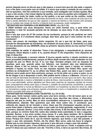 senhor daquele servo no dia em que o não espera, e numa hora que ele não sabe, e separá-
lo-á, e lhe dará a sua parte com os infiéis. E o servo que soube a vontade do seu senhor, e
não se aprontou, nem fez conforme a sua vontade, será castigado com muitos açoites; Mas
o que a não soube, e fez coisas dignas de açoites, com poucos açoites será castigado. E, a
qualquer que muito for dado, muito se lhe pedirá, e ao que muito se lhe confiou, muito
mais se lhe pedirá. (Não trata de dizimistas devolvendo ao dono; mas cuidando de tudo que é do
dono e sendo alertados de que se não vigiarem o retorno do Senhor e não tiverem sido achados
fiéis no cuidado das coisas do Senhor e tratando bem as pessoas, serão castigados).
* RETRATADO NA PARÁBOLA DO MORDOMO INFIEL: (Lc.16:1-13):
E DIZIA também aos seus discípulos: Havia um certo homem rico, o qual tinha um
mordomo; e este foi acusado perante ele de dissipar os seus bens. E ele, chamando-o,
disse-lhe:
Que é isto que ouço de ti? Dá contas da tua mordomia, porque já não poderás ser mais
meu mordomo. E o mordomo disse consigo: Que farei, pois que o meu senhor me tira a
mordomia?
Cavar, não posso; de mendigar, tenho vergonha. Eu sei o que hei de fazer, para que,
quando for desapossado da mordomia, me recebam em suas casas. E, chamando a si cada
um dos devedores do seu SENHOR, disse ao primeiro: Quanto deves ao meu senhor? E ele
respondeu:
Cem medidas de azeite. E disse-lhe: Toma a tua obrigação, e assentando-te já, escreve
cinqüenta. Disse depois a outro: E tu, quanto deves? E ele respondeu: Cem alqueires de
trigo. E disse-lhe:
Toma a tua obrigação, e escreve oitenta. E louvou aquele senhor o injusto mordomo por
haver procedido prudentemente, porque os filhos deste mundo são mais prudentes na sua
geração do que os filhos da luz. E eu vos digo: Granjeai amigos com as riquezas da
injustiça; para que, quando estas vos faltarem, vos recebam eles nos tabernáculos
eternos. Quem é fiel no mínimo, também é fiel no muito; quem é injusto no mínimo,
também é injusto no muito. Pois, se nas riquezas injustas não fostes fiéis, quem vos
confiará as verdadeiras? E, se no alheio não fostes fiéis, quem vos dará o que é vosso?
Nenhum servo pode servir dois senhores; porque, ou há de odiar um e amar o outro, ou se
há de chegar a um e desprezar o outro. Não podeis servir a Deus e a Mamom. (Observe que
não se trata de dizimistas devolvendo ao dono e sim cuidando de tudo que é do dono. Aqui Jesus
não está aprovando o roubo e a falsidade na obra de Deus, mas louvando o cuidado do mordomo
com a sua eternidade; somos alertados por Deus para usarmos as riquezas injustas do mundo
para conquistarmos almas para Deus e termos o cuidado de priorizarmos unicamente o serviço
espiritual ao Senhor e nunca ao Mamom ou ao dinheiro; ou investimos na obra em amor às vidas
ou tornaremos a igreja uma empresa visando unicamente o lucro e investimento e recebendo do
Senhor a punição pelo amor ao dinheiro).
* RETRATADO NA PARÁBOLA DOS TALENTOS: (Lc.19:12-26):
Disse pois: Certo homem nobre partiu para uma terra remota, a fim de tomar para si um
reino e voltar depois. E, chamando dez servos seus, deu-lhes dez minas, e disse-lhes:
Negociai até que eu venha. Mas os seus concidadãos odiavam-no, e mandaram após ele
embaixadores, dizendo: Não queremos que este reine sobre nós. E aconteceu que,
voltando ele, depois de ter tomado o reino, disse que lhe chamassem aqueles servos, a
quem tinha dado o dinheiro, para saber o que cada um tinha ganhado, negociando. E veio
o primeiro, dizendo: Senhor, a tua mina rendeu dez minas. E ele lhe disse: Bem está, servo
bom, porque no mínimo foste fiel, sobre dez cidades terás autoridade. E veio o segundo,
dizendo: Senhor, a tua mina rendeu cinco minas. E a este disse também: Sê tu também
sobre cinco cidades. E veio outro, dizendo: Senhor, aqui está a tua mina, que guardei num
lenço; Porque tive medo de ti, que és homem rigoroso, que tomas o que não puseste, e
segas o que não semeaste. Porém, ele lhe disse: Mau servo, pela tua boca te julgarei.
Sabias que eu sou homem rigoroso, que tomo o que não pus, e sego o que não semeei;
Por que não puseste, pois, o meu dinheiro no banco, para que eu, vindo, o exigisse com os
juros? E disse aos que estavam com ele: Tirai-lhe a mina, e dai-a ao que tem dez minas. (E
 