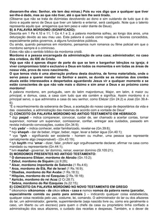 disseram-lhe eles: Senhor, ele tem dez minas.) Pois eu vos digo que a qualquer que tiver
ser-lhe-á dado, mas ao que não tiver, até o que tem lhe será tirado.
(Observe que não se trata de dizimistas devolvendo ao dono e sim cuidando de tudo que é do
dono e aquele servo de Deus que tiver um talento e enterrar, será castigado. Note que o talento
representa aquilo que arregamos que tem peso e valor diante de Deus).
B) A PALAVRA MORDOMO (SIGNIFICADO):
Descrita em 1 Pe 4.10 e 11; 1 Co 4.1 e 2, a palavra mordomia sofreu, ao longo dos anos, uma
deturpação devido ao seu mau uso. Esta palavra é usada como regalias e favores concedidos,
especialmente pelos governos, a alguns funcionários públicos.
Ou ainda, quando pensamos em mordomo, pensamos num romance ou filme policial em que o
mordomo sempre é o criminoso.
Estes não são o sentido bíblico da mordomia cristã.
Mordomo é a pessoa encarregada da administração de uma casa; administrador; no caso
dos cristãos, do IDE de Cristo.
Veja que não é apenas dispor de parte do que se tem e barganhar bênçãos na igreja; é
viver compromisso total e exclusivo a Deus em todos os momentos e em todas as áreas de
nossa vida, prova de novo nascimento.
O que temos visto é uma aberração profana desta doutrina, de forma materialista, onde o
servo passa a querer mandar no Senhor e assim, se duvida se as maiorias dos crentes
atuais estão interessados e despertados aguardando Jesus vir a qualquer momento e se
estão conscientes de que não vale mais o dízimo e sim amar a Deus e ao próximo como
mordomo!
A palavra mordomo, em português, vem do latim majordomus; Major, em latim, é maior ou
principal, e domus, casa, a casa com tudo que ela contém e significa. Assim mordomo é o
principal servo, o que administra a casa do seu senhor, como Eliézer (Gn 24.2) e José (Gn 39.4-
6).
“É o reconhecimento da soberania de Deus, a aceitação do nosso cargo de depositários da vida e
das ossessões, e administração das mesmas de acordo com a vontade de Deus”
C) CONCEITO DA PALAVRA MORDOMO NO ANTIGO TESTAMENTO EM HEBRÁICO:
* dqp paqad – indica comparecer, convocar, cuidar de, ser chamado a acertar contas, tornar
supervisor, nomear um supervisor, comissionar, confiar, entregar aos cuidados, passado em
revista indicando convocações, custos (Gn.34:9);
* edy yada‘ – indica conhecer, estar familiarizado, revelar-se (Gn.39:8);
* hqv shaqah - dar de beber, irrigar, beber, regar, levar a beber água (Gn.40:1);
* vya ‘iysh - significando ser existente - homem ou mulher, uma pessoa que represente
carnalçmente algo (responsável) - (Gn.43:19);
* tyb bayith rma ‘amar - dizer, falar, proferir agir orgulhosamente declarar, afirmar na casa como
mandado ou representante (Gn.44:1);
* lvm mashal - governar, ter domínio, reinar, exercer domínio (Sl.105:21);
D) MORDOMOS PRESENTES NO ANTIGO TESTAMENTO:
* O damasceno Eliézer, mordomo de Abraão (Gn.15:2);
* Zebul, mordomo de Siquém (Jz.9:28);
* Aisar, mordomo importante de Salomão (1 Rs.4:6);
* Arza, mordomo de Elá, Rei de Israel (1 Rs.16:9);
* Obadias, mordomo do Rei Avabe (1 Rs.18:3);
* Hilquias, mordomo do rei Ezequias (2 Rs.18:18);
* Azricão, mordomo do rei Acaz (2 Cr.28:7);
* Sebna, mordomo do Rei Ezequias (Is.22:15);
E) CONCEITO DA PALAVRA MORDOMO NO NOVO TESTAMENTO EM GREGO
* oikonomov oikonomos - de oikov oikos - casa e nomov nomos da palavra nemo (parcelar,
especialmente comida ou pasto para animais ) – indicando qualquer coisa estabelecida,
qualquer coisa recebida pelo uso, costume, lei, comando. O administrador do lar ou dos afazeres
do lar, um administrador, gerente, superintendente (seja nascido livre ou, como era geralmente o
caso, um liberto ou um escravo) para quem o chefe da casa ou proprietário tinha confiado a
administração dos seus afazeres, o cuidado das receitas e despesas. Também, e o dever de
 