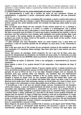 repartir a porção própria para cada servo e até mesmo para as crianças pequenas, como os
apóstolos e outros mestres, bispos e supervisores cristãos ordenados por Jesus para cuidar de
sua Igreja (Lc.12:42);
F) CARACTERÍSTICAS DA PALAVRA MORDOMO NO NOVO TESTAMENTO:
* E, aproximando-se a noite, diz o senhor da vinha ao seu mordomo: Chama os
trabalhadores, e paga-lhes o jornal, começando pelos derradeiros, até aos primeiros.
(Mt.20:8);
* E disse o Senhor: Qual é, pois, o mordomo fiel e prudente, a quem o senhor pôs sobre os
seus servos, para lhes dar a tempo a ração? Bem-aventurado aquele servo a quem o seu
senhor, quando vier, achar fazendo assim. Em verdade vos digo que sobre todos os seus
bens o porá.
Mas, se aquele servo disser em seu coração: O meu senhor tarda em vir; e começar a
espancar os criados e criadas, e a comer, e a beber, e a embriagar-se, virá o senhor
daquele servo no dia em que o não espera, e numa hora que ele não sabe, e separá-lo-á, e
lhe dará a sua parte com os infiéis. E o servo que soube a vontade do seu senhor, e não se
aprontou, nem fez conforme a sua vontade, será castigado com muitos açoites; Mas o que
a não soube, e fez coisas dignas de açoites, com poucos açoites será castigado. E, a
qualquer que muito for dado, muito se lhe pedirá, e ao que muito se lhe confiou, muito
mais se lhe pedirá. (Lc.12:42-38);
* E dizia também aos seus discípulos: Havia um certo homem rico, o qual tinha um
mordomo; e este foi acusado perante ele de dissipar os seus bens. E ele, chamando-o,
disse-lhe:
Que é isto que ouço de ti? Dá contas da tua mordomia, porque já não poderás ser mais
meu mordomo. E o mordomo disse consigo: Que farei, pois que o meu senhor me tira a
mordomia?
Cavar, não posso; de mendigar, tenho vergonha. Eu sei o que hei de fazer, para que,
quando for desapossado da mordomia, me recebam em suas casas. E, chamando a si cada
um dos devedores do seu SENHOR, disse ao primeiro: Quanto deves ao meu senhor? E ele
respondeu:
Cem medidas de azeite. E disse-lhe: Toma a tua obrigação, e assentando-te já, escreve
cinqüenta.
Disse depois a outro: E tu, quanto deves? E ele respondeu: Cem alqueires de trigo. E
disse-lhe:
Toma a tua obrigação, e escreve oitenta. E louvou aquele senhor o injusto mordomo por
haver procedido prudentemente, porque os filhos deste mundo são mais prudentes na sua
geração do que os filhos da luz. E eu vos digo: Granjeai amigos com as riquezas da
injustiça; para que, quando estas vos faltarem, vos recebam eles nos tabernáculos
eternos. Quem é fiel no mínimo, também é fiel no muito; quem é injusto no mínimo,
também é injusto no muito. Pois, se nas riquezas injustas não fostes fiéis, quem vos
confiará as verdadeiras? E, se no alheio não fostes fiéis, quem vos dará o que é vosso?
Nenhum servo pode servir dois senhores; porque, ou há de odiar um e amar o outro, ou se
há de chegar a um e desprezar o outro. Não podeis servir a Deus e a Mamom. (Lc.16:1-13);
* E levantou-se, e foi; e eis que um homem etíope, eunuco, mordomo-mor de Candace,
rainha dos etíopes, o qual era superintendente de todos os seus tesouros, e tinha ido a
Jerusalém para adoração, regressava e, assentado no seu carro, lia o profeta Isaías. E
disse o Espírito a Filipe: Chega-te, e ajunta-te a esse carro. E, correndo Filipe, ouviu que lia
o profeta Isaías, e disse: Entendes tu o que lês? E ele disse: Como poderei entender, se
alguém não me ensinar? E rogou a Filipe que subisse e com ele se assentasse. E o lugar
da Escritura que lia era este: Foi levado como a ovelha para o matadouro; e, como está
mudo o cordeiro diante do que o tosquia, Assim não abriu a sua boca. Na sua humilhação
foi tirado o seu julgamento; E quem contará a sua geração? Porque a sua vida é tirada da
terra. E, respondendo o eunuco a Filipe,
disse: Rogo-te, de quem diz isto o profeta? De si mesmo, ou de algum outro? Então Filipe,
abrindo a sua boca, e começando nesta Escritura, lhe anunciou a Jesus. E, indo eles
caminhando, chegaram ao pé de alguma água, e disse o eunuco: Eis aqui água; que
 