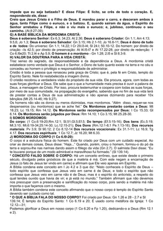 impede que eu seja batizado? E disse Filipe: É lícito, se crês de todo o coração. E,
respondendo ele, disse:
Creio que Jesus Cristo é o Filho de Deus. E mandou parar o carro, e desceram ambos à
água, tanto Filipe como o eunuco, e o batizou. E, quando saíram da água, o Espírito do
Senhor arrebatou a Filipe, e não o viu mais o eunuco; e, jubiloso, continuou o seu
caminho. (At.8:27-39);
G) A BASE BÍBLICA DA MORDOMIA CRISTÃ:
Deus é soberano Senhor: Ex 6.3; 34.23; At 2.36; Deus é soberano Criador: Gn 1.1; Am 4.13;
9.5,6; Jo 1.3; Deus é soberano Salvador: Gn 3.15; Hb 2.1-10; Jo 16.8-11; Deus é dono de tudo
e de todos: Do universo: Gn 1.1; 14.22; l Cr 29.l3-l4; Sl 24.l; 50.10-12. Do homem: por direito de
criação –Is 42.5; por direito de preservação: At l4.l5-l7 e At 17.22-28; por direito de redenção: 1
Co 6.l9e20; Tt 2.l4 e Ap 5.9; O homem é o mordomo - Gn 1.28; 2.l5 e Sl 8.3-9.
H) VALOR DA DOUTRINA PARA A VIDA CRISTÃ:
Traz senso do sagrado, da responsabilidade e da dependência a Deus. A mordomia cristã
estabelece como verdade que Deus é o Senhor, o Dono de tudo quanto existe na terra e no céu e
concedeu ao homem o privilégio e responsabilidade de administrar.
Cristão é toda a pessoa que renasceu pela graça de Cristo; que é, pela fé em Cristo, templo do
Espírito Santo. Nele foi restabelecida a imagem divina.
O cristão recobrou a verdadeira visão do propósito de sua vida. Ele procura, agora, com todas as
suas forças glorificar a Deus. Ele sabe que o que a humanidade mais precisa é ouvir a palavra de
Deus, a mensagem de Cristo. Por isso, procura testemunhar e coopera com todas as suas forças,
por meio de sua comunidade, na propagação do evangelho, sabendo que no fim de sua vida terá
de prestar contas a Deus de sua administração e não apenas dizimando para receber 10x
bênçãos (Mt 25.14-46; Hb 9.27).
Os homens não são os donos ou meros dizimistas, mas mordomos. “Além disso, requer-se nos
despenseiros (ou mordomos) que se ache fiel.” Os Mordomos prestarão contas a Deus: Mt
18.23; Lc 19.15; Rm 14.12. Os Mordomos serão recompensados por Deus: I Co 15.33; Gl
6.14. Os Mordomos serão julgados por Deus: Rm 14.10; 1 Co 3.15; Mt 25.28-30.
I) SOMOS MORDOMOS:
Do corpo: (1 Co.6:19-20;Rm.12:1; Sl.51;Gl.5;Ef.5; Do tempo (Ef.5:15-16); Dos bens (Ec.5:19;
Ml.3:10; Mt.6:19-34;25:14-30; Lc.12:15-21); Dos Dons (Rm.12:1-8;1 Pe.1:13-16). Dos recursos
materiais: Pv 3.9; Sl 90.12; 2 Co 8.12-14 Dos recursos vocacionais: Ex 31.1-11; Lc 16.9; Tg
4.17. Dos recursos espirituais: 1 Co 12.7; Jz 16.20; Mt 6.33.
J) MORDOMIA DO CORPO (1 Co 6.l9-20):
O corpo é a estrutura física do homem. Este foi criado por Deus com um cuidado especial. Ao
criar as demais coisas, Deus disse: “Haja...” Quando, porém, criou o homem, formou-o do pó da
terra e soprou-lhe nas narinas dando assim o fôlego da vida (Gn 2.7). O salmista Davi disse: “Eu
te louvarei porque de um modo admirável e maravilhoso fui formado.” (Sl 139.14).
* CONCEITO FALSO SOBRE O CORPO: Há um conceito errôneo, que existe desde o primeiro
século, divulgado pelos gnósticos de que a matéria é má. Com este negam a encarnação de
Jesus (o fato de Jesus ter vindo em carne) e afirmam que Ele veio apenas em Espírito.
A Bíblia condena este conceito em I Jo 4.2 e 3 que diz: “Nisto conheceis o Espírito de Deus –
todo espírito que confessa que Jesus veio em carne é de Deus; e todo o espírito que não
confessa que Jesus veio em carne não é de Deus; mas é o espírito do anticristo, a respeito do
qual tendes ouvido que havia de vir; e já está no mundo.” Também afirmam que não devemos
nos preocupar com a preservação e santificação do nosso corpo, pois sendo a matéria má não
importa o que façamos com o mesmo.
A Bíblia também condena este conceito afirmando que o nosso corpo é templo do Espírito Santo
devendo ser cuidado como tal.
* O QUE A BÍBLIA FALA DO NOSSO CORPO? Foi criado por Deus: Gn 1.26 e 28 - 2.7 e Sl
139.14; É templo do Espírito Santo: 1 Co 6.19 e 20; É usado como metáfora da Igreja: 1 Co
12.12—31;
Podemos glorificar a Deus em nosso corpo (1 Co 6.20 e Fp 1.20), dedicando-o a Deus (Rm 12.1
e 2).
 