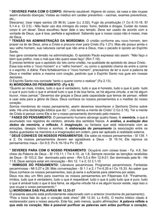 * DEVERES PARA COM O CORPO: Alimento saudável; Higiene do corpo, da casa e das roupas
assim evitando doenças; Visitas ao médico em caráter preventivo - vacinas, exames preventivos,
etc.;
Descanso; Usar trajes santos (Sl 96.9); Lazer (Lc 2.52); Fugir da prostituição (1 Co 6.15-18, Ef
5.1-4 e Cl 3.5) - Não fazer uso dos inimigos do corpo: fumo, bebida e drogas. Cuidar do nosso
corpo é um dever. Deus escolheu fazer dele o seu templo. Deve ser usado de acordo com a
vontade de Deus, que é boa, perfeita e agradável. Sabendo que o nosso corpo não é nosso, mas
de Deus.
* TENSÃO NA ADMINISTRAÇÃO DA MORDOMIA: O cristão conforme seu novo homem, tem
prazer na lei de Deus, ama a Cristo e procura viver para Cristo (Fp 1.21). Mas ele possui ainda o
seu velho homem, sua natureza carnal que não ama a Deus, mas o pecado é oposto ao Espírito
Santo.
Isso gera constante tensão na administração. O apóstolo Paulo expressa isto assim: “Não faço o
bem que prefiro, mas o mal que não quero esse faço” (Rm 7.19).
É preciso lembrar que o apóstolo diz isto como cristão, na qualidade de apóstolo de Jesus Cristo.
Essa luta entre o “novo homem” e o “velho homem”, ou como o apóstolo chama de entre a carne
e o espírito, é diária. Para fortalecermos o “novo homem”, precisamos de ler e ouvir a palavra de
Deus e meditar sobre a mesma com oração, pedindo que o Espírito Santo nos guie em nossas
decisões.
O Espírito Santo nos concede “tanto o querer como o realizar” (Fp 2.13).
K) MORDOMIA DO PENSAMENTO: (Fp 4.8):
“Quanto ao mais, irmãos, tudo o que é verdadeiro, tudo o que é honesto, tudo o que é justo tudo
o que é puro tudo o que é amável tudo o que é de boa fama, se há alguma virtude, e se há algum
louvor, nisso pensai.” Devemos dar graças a Deus pela capacidade que temos de pensar, refletir
e usar esta para a glória de Deus. Deus conhece os nossos pensamentos e o meditar do nosso
coração.
Somos mordomos do nosso pensamento, assim devemos reconhecer o Senhorio Divino sobre
este. Há uma declaração bíblica que diz “...nós temos a mente de Cristo” (I Co 2.16). Ter a mente
de Cristo é pensar como Ele e ter o nosso pensamento dominado pelo mesmo.
* FASES DO PENSAMENTO: O pensamento humano abrange quatro fases: A memória, o que é
acumulado nos registros do cérebro, através dos sentidos físicos. A análise, a avaliação dos
dados da memória, a reflexão. A imaginação, ou fantasia que está relacionada com as
emoções, desejos íntimos e sonhos. A elaboração do pensamento (a associação entre os
dados guardados na memória e a imaginação) em ordem, para ser aplicado à realidade externa.
* DEUS CONHECE OS NOSSOS PENSAMENTOS: Ele sabe os nossos pensamentos - Sl 139. 1
e 2; Os nossos pensamentos devem ser agradáveis a Deus - Sl 19.14; Ele reprova os
pensamentos maus - Gn 6.5; Pv 6.16-19 e Pv 15.26
* DEVERES PARA COM O NOSSO PENSAMENTO: Ocupá-lo com coisas boas - Fp. 4.8; Ser
cheio da Palavra de Deus - Sl 119.11; I Tm 4.15; Js 1.8; Sempre recordar as bençãos recebidas
de Deus - Sl 103.2; Ser dominado pelo amor - Rm 5.5 e Rm 12.9-21; Ser dominado pela fé - Hb
11.6; Deve sempre estar em renovação - Rm 12. 1 e 2; Cl 3.1-10
* INIMIGOS DO PENSAMENTO: Literatura pecaminosa; Programas pecaminosos; Fantasias
pecaminosas - Mt 5.27 e 28; Más conversações - Sl 1.1 e 2; I Tm 6.20 e I Co 15.33. Ao saber que
Deus conhece os nossos pensamentos, isso já seria o suficiente para zelarmos por estes.
Deus nos deu um filtro para coarmos os nossos pensamentos em Filipenses 4.8: "Finalmente,
irmãos, tudo que é verdadeiro, tudo o que é respeitável, tudo o que é justo tudo que é puro, tudo
o que é amável tudo o que é boa fama, se alguma virtude há e se algum louvor existe, seja isso o
que ocupe o vosso pensamento."
L) MORDOMIA DAS PALAVRAS Mt 12.33-37
O presente assunto está profundamente relacionado com o anterior (mordomia do pensamento).
“Pois a boca fala do que o coração está cheio” (Mt 12.34; Lc 6:45). O trecho bíblico citado é
esclarecedor para o nosso assunto. Este faz, pelo menos, quatro afirmações: A palavra reflete o
que está no coração; Não é possível purificar as palavras sem antes purificar o coração;
 