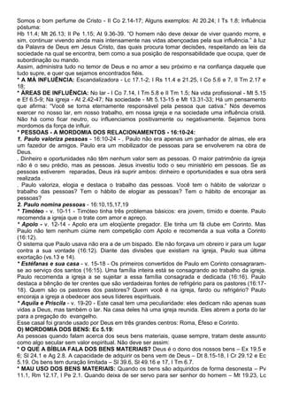 Somos o bom perfume de Cristo - II Co 2.14-17; Alguns exemplos: At 20.24; I Ts 1.8; Influência
póstuma:
Hb 11.4; Mt 26.13; II Pe 1.15; At 9.36-39. “O homem não deve deixar de viver quando morre, e
sim, continuar vivendo ainda mais intensamente nas vidas abençoadas pela sua influência.” à luz
da Palavra de Deus em Jesus Cristo, das quais procura tomar decisões, respeitando as leis da
sociedade na qual se encontra, bem como a sua posição de responsabilidade que ocupa, quer de
subordinação ou mando.
Assim, administra tudo no temor de Deus e no amor a seu próximo e na confiança daquele que
tudo supre, e quer que sejamos encontrados fiéis.
* A MÁ INFLUÊNCIA: Escandalizadora - Lc 17.1-2; I Rs 11.4 e 21.25, I Co 5.6 e 7, II Tm 2.17 e
18;
* ÁREAS DE INFLUÊNCIA: No lar - I Co 7.14, I Tm 5.8 e II Tm 1.5; Na vida profissional - Mt 5.15
e Ef 6.5-9; Na igreja - At 2.42-47; Na sociedade - Mt 5.13-15 e Mt 13.31-33; Há um pensamento
que afirma: “Você se torna eternamente responsável pela pessoa que cativa.” Nós devemos
exercer no nosso lar, em nosso trabalho, em nossa igreja e na sociedade uma influência cristã.
Não há como ficar neutro, ou influenciamos positivamente ou negativamente. Sejamos bons
mordomos da força de influir.
* PESSOAS - A MORDOMIA DOS RELACIONAMENTOS - 16:10-24:
1. Paulo valoriza pessoas - 16:10-24 - . Paulo não era apenas um ganhador de almas, ele era
um fazedor de amigos. Paulo era um mobilizador de pessoas para se envolverem na obra de
Deus.
. Dinheiro e oportunidades não têm nenhum valor sem as pessoas. O maior patrimônio da igreja
não é o seu prédio, mas as pessoas. Jesus investiu todo o seu ministério em pessoas. Se as
pessoas estiverem reparadas, Deus irá suprir ambos: dinheiro e oportunidades e sua obra será
realizada .
. Paulo valoriza, elogia e destaca o trabalho das pessoas. Você tem o hábito de valorizar o
trabalho das pessoas? Tem o hábito de elogiar as pessoas? Tem o hábito de encorajar as
pessoas?
2. Paulo nomina pessoas - 16:10,15,17,19
* Timóteo - v. 10-11 - Timóteo tinha três problemas básicos: era jovem, tímido e doente. Paulo
recomenda a igreja que o trate com amor e apreço.
* Apolo - v. 12-14 - Apolo era um eloqüente pregador. Ele tinha um fã clube em Corinto. Mas
Paulo não tem nenhum ciúme nem competição com Apolo e recomenda a sua volta a Corinto
(16:12).
O sistema que Paulo usava não era a de um bispado. Ele não forçava um obreiro ir para um lugar
contra a sua vontade (16:12). Diante das divisões que existiam na igreja, Paulo sua última
exortação (vs.13 e 14).
* Estéfanas e sua casa - v. 15-18 - Os primeiros convertidos de Paulo em Corinto consagraram-
se ao serviço dos santos (16:15). Uma família inteira está se consagrando ao trabalho da igreja.
Paulo recomenda a igreja a se sujeitar a essa família consagrada e dedicada (16:16). Paulo
destaca a bênção de ter crentes que são verdadeiras fontes de refrigério para os pastores (16:17-
18). Quem são os pastores dos pastores? Quem você é na igreja, fardo ou refrigério? Paulo
encoraja a igreja a obedecer aos seus líderes espirituais.
* Aquila e Priscila - v. 19-20 - Este casal tem uma peculiaridade: eles dedicam não apenas suas
vidas a Deus, mas também o lar. Na casa deles há uma igreja reunida. Eles abrem a porta do lar
para a pregação do evangelho.
Esse casal foi grande usado por Deus em três grandes centros: Roma, Éfeso e Corinto.
O) MORDOMIA DOS BENS: Ec 5.19:
As pessoas quando falam acerca dos seus bens materiais, quase sempre, tratam deste assunto
como algo secular sem valor espiritual. Não deve ser assim:
* O QUE A BÍBLIA FALA DOS BENS MATERIAIS? Deus é o dono dos nossos bens – Ex 19.5 e
6; Sl 24.1 e Ag 2.8. A capacidade de adquirir os bens vem de Deus – Dt 8.15-18, I Cr 29.12 e Ec
5.19. Os bens tem duração limitada – Sl 39.6, Sl 49.16 e 17, I Tm 6.7.
* MAU USO DOS BENS MATERIAIS: Quando os bens são adquiridos de forma desonesta – Pv
11.1, Rm 12.17, I Pe 2.1. Quando deixa de ser servo para ser senhor do homem – Mt 19.23, Lc
 