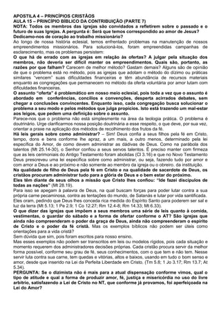 APOSTILA 4 – PRINCÍPIOS CRISTÃOS
AULA 15 – PRINCÍPIO BÍBLICO DA CONTRIBUIÇÃO (PARTE 7)
NOTA: Todos os membros das igrejas são convidados a refletirem sobre o passado e o
futuro de suas Igrejas. A pergunta é: Será que temos correspondido ao amor de Jesus?
Dedicamo-nos de coração ao trabalho missionário?
Ao longo de nossa história eclesial, temos enfrentado problemas na manutenção de nossos
empreendimentos missionários. Para solucioná-los, foram empreendidas campanhas de
esclarecimento, mas os problemas persistem:
O que há de errado com as igrejas em relação às ofertas? A julgar pela situação dos
membros, não deveria ser difícil manter os empreendimentos. Quais são, portanto, as
razões por que falham? Carecem de melhor método? Gastam demais? Alguns são de opinião
de que o problema está no método, pois as igrejas que adotam o método do dízimo ou práticas
similares “vencem” suas dificuldades financeiras e têm abundância de recursos materiais
enquanto as congregações que permanecem no método da oferta voluntária por amor lutam com
dificuldades financeiras.
O assunto “oferta” é problemático em nosso meio eclesial, pois toda a vez que o assunto é
abordado em conferências, concílios e convenções, desperta acirrados debates, sem
chegar a conclusões convincentes. Enquanto isso, cada congregação busca solucionar o
problema a seu modo e pelos métodos que julga propícios. Isto está trazendo um mal-estar
aos leigos, que pedem uma definição sobre o assunto.
Parece-nos que o problema não está simplesmente na área da teologia prática. O problema é
doutrinário. Urge clarificarmos nossa posição doutrinária a esse respeito, o que deve, por sua vez,
orientar a praxe na aplicação dos métodos de recolhimento dos frutos da fé.
Há leis gerais sobre como administrar? – Sim! Deus confia a seus filhos pela fé em Cristo,
tempo, dons e bens conforme lhe apraz, a um mais, a outro menos, determinado pela lei
específica do Amor, de como devem administrar as dádivas de Deus. Como na parábola dos
talentos (Mt 25.14-30), o Senhor confiou a seus servos talentos. É preciso manter com firmeza
que as leis cerimoniais do Antigo Testamento foram abolidas (Cl 3.16) e que no Novo Testamento
Deus prescreveu uma lei específica sobre como administrar, ou seja, fazendo tudo por amor e
com amor a Deus e ao próximo e não somente ao membro da igreja ou o obreiro. da instituição.
Na qualidade de filho de Deus pela fé em Cristo e na qualidade de sacerdote de Deus, os
cristãos procuram administrar tudo para a glória de Deus e o bem estar do próximo.
Eles têm diante de seus olhos a missão que Cristo lhes confiou: “Ide fazei discípulos de
todas as nações” (Mt 28.19).
Para isso se apegam à palavra de Deus, na qual buscam forças para poder lutar contra a sua
própria carne pecaminosa, contra as tentações do mundo, de Satanás e lutar por vida santificada.
Eles oram, pedindo que Deus lhes conceda rica medida do Espírito Santo para poderem ser sal e
luz da terra (Mt 5.13; 1 Pe 2.9; 1 Co 12.27; Rm 12.4-8; Rm 14.33; Mt 6.33).
O que dizer das igrejas que impõem a seus membros uma série de leis quanto à comida,
vestimentas, o guardar do sábado e a forma de ofertar conforme o AT? São igrejas que
ainda não compreenderam o poder da graça de Deus, ainda não compreenderam o espírito
de Cristo e o poder da fé cristã. Mas os exemplos bíblicos não podem ser úteis como
orientações para a vida cristã?
Sem dúvida que sim, pois foram escritos para nosso ensino.
Mas esses exemplos não podem ser transcritos em leis ou modelos rígidos, pois cada situação e
momento requerem dos administradores decisões próprias. Cada cristão procura servir da melhor
forma possível, conforme seu grau de fé, seus conhecimentos, com o que tem e não tem. Nesse
servir luta contra sua carne, tem quedas e vitórias, altos e baixos, usando em tudo o bom senso e
amor, desde que inserido na Lei da Perfeita Liberdade em Cristo. (Tm 5.8; 1 Jo 3.17; Rm 13.7; At
5.34).
PERGUNTA: Se o dizimista não é mais para a atual dispensação conforme vimos, qual o
tipo de atitude e qual a forma de produzir amor, fé, justiça e misericórdia no uso do livre
arbítrio, satisfazendo a Lei de Cristo no NT, que conforme já provamos, foi aperfeiçoada na
Lei do Amor?
 