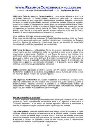 www.ResumosConcursos.hpg.com.br 
Resumo: Curso de Direito Constitucional – por José Afonso da Silva 
10 
26) Estado Federal - forma do Estado brasileiro: o federalismo, refere-se a uma forma de Estado (federação ou Estado Federal) caracterizada pela união de coletividades públicas dotadas de autonomia político-constitucional, autonomia federativa; a federação consiste na união de coletividades regionais autônomas (estados federados, estados- membros ou estado). Estado federal é o todo, dotado de personalidade jurídica de Direito Público Internacional. A União é a entidade federal formada pela reunião das partes componentes, constituindo pessoa jurídica de Direito Público interno, autônoma em relação aos Estados e a que cabe exercer as prerrogativas da soberania do Estado brasileiro. A autonomia federativa assenta-se em dois elementos: 
a) na existência de órgãos governamentais próprios; 
b) na posse de competências exclusivas. O Estado federal apresenta-se como um Estado que, embora parecendo único nas relações internacionais, é constituído por Estados- membros dotados de autonomia, notadamente quanto ao exercício de capacidade normativa sobre matérias reservadas à sua competência. 
27) Forma de Governo - a República: Forma de governo é conceito que se refere à maneira como se dá a instituição do poder na sociedade e como se dá a relação entre governantes e governados. República é uma forma de governo que designa uma coletividade política com características da res pública, ou seja, coisa do povo e para o povo, que se opõe a toda forma de tirania. O princípio republicano (art. 1º) não instaura a República, recebe-a da evolução constitucional. Sistema de Governo é o modo como se relacionam os poderes, especialmente o Legislativo e o Executivo, que dá origem aos sistemas parlamentarista, presidencialista e diretorial. 
28) Fundamentos do Estado brasileiro: segundo o art. 1º, o Estado brasileiro tem como 
fundamentos a soberania, a cidadania, a dignidade da pessoa humana, os valores sociais do trabalho e da livre iniciativa e o pluralismo político. 
29) Objetivos fundamentais do Estado brasileiro: a Constituição consigna como objetivos fundamentais (art. 3º): construir uma sociedade livre, justa e solidária; garantir o desenvolvimento nacional; erradicar a pobreza e a marginalização; reduzir as desigualdades sociais e regionais; promover o bem de todos, sem preconceitos de origem, raça, sexo, cor, idade e de outras formas de discriminação. 
PODER E DIVISÃO DE PODERES 
A divisão de poderes é um princípio fundamental da Constituição, consta no ser art. 2º: são poderes da União, independentes e harmônicos entre si, o Legislativo, o Executivo e o Judiciário; exprimem , a um tempo, as funções legislativa, executiva e jurisdicional e indicam os respectivos órgãos, estabelecidos na organização dos poderes. 
30) Poder político: pode ser definido como uma energia capaz de coordenar e impor decisões visando à realização de determinados fins; é superior a todos os outros poderes sociais, os quais reconhece, rege e domina, visando a ordenar as relações entre esses grupos de indivíduos entre si e reciprocamente, de maneira a manter um mínimo de ordem e estimular o máximo de progresso à vista do bem comum; possui 3 características fundamentais; unidade, indivisibilidade e indelegabilidade.  