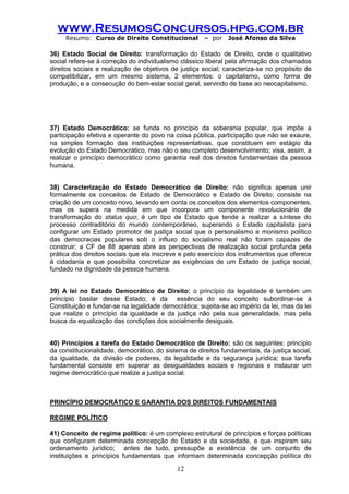www.ResumosConcursos.hpg.com.br 
Resumo: Curso de Direito Constitucional – por José Afonso da Silva 
12 
36) Estado Social de Direito: transformação do Estado de Direito, onde o qualitativo social refere-se à correção do individualismo clássico liberal pela afirmação dos chamados direitos sociais e realização de objetivos de justiça social; caracteriza-se no propósito de compatibilizar, em um mesmo sistema, 2 elementos: o capitalismo, como forma de produção, e a consecução do bem-estar social geral, servindo de base ao neocapitalismo. 
37) Estado Democrático: se funda no princípio da soberania popular, que impõe a participação efetiva e operante do povo na coisa pública, participação que não se exaure, na simples formação das instituições representativas, que constituem em estágio da evolução do Estado Democrático, mas não o seu completo desenvolvimento; visa, assim, a realizar o princípio democrático como garantia real dos direitos fundamentais da pessoa humana. 
38) Caracterização do Estado Democrático de Direito: não significa apenas unir formalmente os conceitos de Estado de Democrático e Estado de Direito; consiste na criação de um conceito novo, levando em conta os conceitos dos elementos componentes, mas os supera na medida em que incorpora um componente revolucionário de transformação do status quo; é um tipo de Estado que tende a realizar a síntese do processo contraditório do mundo contemporâneo, superando o Estado capitalista para configurar um Estado promotor de justiça social que o personalismo e monismo político das democracias populares sob o influxo do socialismo real não foram capazes de construir; a CF de 88 apenas abre as perspectivas de realização social profunda pela prática dos direitos sociais que ela inscreve e pelo exercício dos instrumentos que oferece à cidadania e que possibilita concretizar as exigências de um Estado de justiça social, fundado na dignidade da pessoa humana. 
39) A lei no Estado Democrático de Direito: o princípio da legalidade é também um princípio basilar desse Estado; é da essência do seu conceito subordinar-se à Constituição e fundar-se na legalidade democrática; sujeita-se ao império da lei, mas da lei que realize o princípio da igualdade e da justiça não pela sua generalidade, mas pela busca da equalização das condições dos socialmente desiguais. 
40) Princípios a tarefa do Estado Democrático de Direito: são os seguintes: princípio da constitucionalidade, democrático, do sistema de direitos fundamentais, da justiça social, da igualdade, da divisão de poderes, da legalidade e da segurança jurídica; sua tarefa fundamental consiste em superar as desigualdades sociais e regionais e instaurar um regime democrático que realize a justiça social. 
PRINCÍPIO DEMOCRÁTICO E GARANTIA DOS DIREITOS FUNDAMENTAIS 
REGIME POLÍTICO 
41) Conceito de regime político: é um complexo estrutural de princípios e forças políticas que configuram determinada concepção do Estado e da sociedade, e que inspiram seu ordenamento jurídico; antes de tudo, pressupõe a existência de um conjunto de instituições e princípios fundamentais que informam determinada concepção política do  