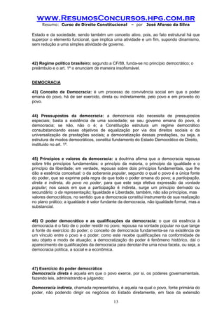 www.ResumosConcursos.hpg.com.br 
Resumo: Curso de Direito Constitucional – por José Afonso da Silva 
13 
Estado e da sociedade, sendo também um conceito ativo, pois, ao fato estrutural há que superpor o elemento funcional, que implica uma atividade e um fim, supondo dinamismo, sem redução a uma simples atividade de governo. 
42) Regime político brasileiro: segundo a CF/88, funda-se no princípio democrático; o 
preâmbulo e o art. 1º o enunciam de maneira insofismável. 
DEMOCRACIA 
43) Conceito de Democracia: é um processo de convivência social em que o poder emana do povo, há de ser exercido, direta ou indiretamente, pelo povo e em proveito do povo. 
44) Pressupostos da democracia: a democracia não necessita de pressupostos especiais; basta a existência de uma sociedade; se seu governo emana do povo, é democracia; se não, não o é; a Constituição estrutura um regime democrático consubstanciando esses objetivos de equalização por via dos direitos sociais e da universalização de prestações sociais; a democratização dessas prestações, ou seja, a estrutura de modos democráticos, constitui fundamento do Estado Democrático de Direito, 
instituído no art. 1º. 
45) Princípios e valores da democracia: a doutrina afirma que a democracia repousa sobre três princípios fundamentais: o princípio da maioria, o princípio da igualdade e o princípio da liberdade; em verdade, repousa sobre dois princípios fundamentais, que lhe dão a essência conceitual: o da soberania popular, segundo o qual o povo é a única fonte do poder, que se exprime pela regra de que todo o poder emana do povo; a participação, direta e indireta, do povo no poder, para que este seja efetiva expressão da vontade popular; nos casos em que a participação é indireta, surge um princípio derivado ou secundário: o da representação; Igualdade e Liberdade, também, não são princípios, mas 
valores democráticos, no sentido que a democracia constitui instrumento de sua realização no plano prático; a igualdade é valor fundante da democracia, não igualdade formal, mas a substancial. 
46) O poder democrático e as qualificações da democracia: o que dá essência à democracia é o fato de o poder residir no povo; repousa na vontade popular no que tange à fonte do exercício do poder; o conceito de democracia fundamenta-se na existência de um vínculo entre o povo e o poder; como este recebe qualificações na conformidade de seu objeto e modo de atuação; a democratização do poder é fenômeno histórico, daí o aparecimento de qualificações da democracia para denotar-lhe uma nova faceta, ou seja, a democracia política, a social e a econômica. 
47) Exercício do poder democrático 
Democracia direta é aquela em que o povo exerce, por si, os poderes governamentais, fazendo leis, administrando e julgando; 
Democracia indireta, chamada representativa, é aquela na qual o povo, fonte primária do poder, não podendo dirigir os negócios do Estado diretamente, em face da extensão  