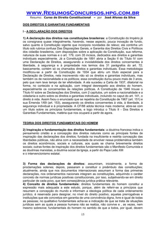 www.ResumosConcursos.hpg.com.br 
Resumo: Curso de Direito Constitucional – por José Afonso da Silva 
15 
DOS DIREITOS E GARANTIAS FUNDAMENTAIS 
I - A DECLARAÇÃO DOS DIREITOS 
1) A declaração dos direitos nas constituições brasileiras: a Constituição do Império já os consignava quase integralmente, havendo, nesse aspecto, pouca inovação de fundo, salvo quanto à Constituição vigente que incorpora novidades de relevo; ela continha um título sob rubrica confusa Das Disposições Gerais, e Garantia dos Direitos Civis e Políticos dos cidadão brasileiros, com disposições sobre a aplicação da Constituição, sua reforma, natureza de suas normas e o art. 179, com 35 incisos, dedicados aos direitos e garantias individuais especialmente. Já a Constituição de 1891 abria a Seção II do Título IV com uma Declaração de Direitos, assegurando a inviolabilidade dos direitos concernentes à liberdade, à segurança e à propriedade nos termos dos 31 parágrafos do art. 72; basicamente, contém só os chamados direitos e garantias individuais. Essa metodologia modificou-se a partir da Constituição de 1934 que abriu um título especial para a Declaração de Direitos, nela inscrevendo não só os direitos e garantias individuais, mas também os de nacionalidade e os políticos; essa constituição durou pouco mais de 3 anos, pelo que nem teve tempo de ter efetividade. A ela sucedeu a Carta de 1937, ditatorial na forma, no conteúdo e na aplicação, com integral desrespeito aos direitos do homem, especialmente os concernentes às relações políticas. A Constituição de 1946 trouxe o Título IV sobre as Declarações dos Direitos, com 2 capítulos, um sobre a nacionalidade e a cidadania e outro sobre os direitos e garantias individuais, incluindo no caput do art. 141, o direito à vida. Assim fixou o enunciado que se repetiria da Constituição de 1967 (art. 151) e sua Emenda 1/69 (art. 153), assegurando os direitos concernentes à vida, à liberdade, à segurança individual e à propriedade. A CF/88 adota técnica mais moderna; abre-se com um título sobre os princípios fundamentais, e logo introduz o Título II - Dos Direitos e Garantias Fundamentais, matéria que nos ocupará a partir de agora. 
TEORIA DOS DIREITOS FUNDAMENTAIS DO HOMEM 
2) Inspiração e fundamentação dos direitos fundamentais: a doutrina francesa indica o pensamento cristão e a concepção dos direitos naturais como as principais fontes de inspiração das declarações dos direitos; fundada na insuficiente e restrita concepção das liberdades públicas, não atina com a necessidade de envolver nessa problemática também os direitos econômicos, sociais e culturais, aos quais se chama brevemente direitos sociais; outras fontes de inspiração dos direitos fundamentais são o Manifesto Comunista e as doutrinas marxistas, a doutrina social da Igreja, a partir do Papa Leão XIII 
e o intervencionismo estatal. 
3) Forma das declarações de direitos: assumiram, inicialmente, a forma de proclamações solenes; depois, passaram a constituir o preâmbulo das constituições; atualmente, ainda que nos documentos internacionais assumam a forma das primeiras declarações, nos ordenamentos nacionais integram as constituições, adquirindo o caráter concreto de normas jurídicas positivas constitucionais, por isso, subjetivando-se em direito particular de cada povo, que tem conseqüência jurídica prática relevante. 
4) Conceito de direitos fundamentais: direitos fundamentais do homem constitui a expressão mais adequada a este estudo, porque, além de referir-se a princípios que resumem a concepção do mundo e informam a ideologia política de cada ordenamento jurídico, é reservada para designar, no nível do direito positivo, aquelas prerrogativas e instituições que ele concretiza em garantia de uma convivência digna, livre e igual de todas as pessoas; no qualitativo fundamentais acha-se a indicação de que se trata de situações jurídicas sem as quais a pessoa humana não se realiza, não convive e , as vezes, nem mesmo sobrevive; fundamentais do homem no sentido de que a todos, por igual, devem  