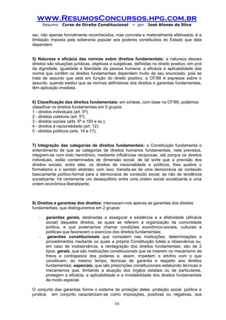 www.ResumosConcursos.hpg.com.br 
Resumo: Curso de Direito Constitucional – por José Afonso da Silva 
16 
ser, não apenas formalmente reconhecidos, mas concreta e materialmente efetivados; é a limitação imposta pela soberania popular aos poderes constituídos do Estado que dela dependem. 
5) Natureza e eficácia das normas sobre direitos fundamentais: a natureza desses direitos são situações jurídicas, objetivas e subjetivas, definidas no direito positivo, em prol da dignidade, igualdade e liberdade da pessoa humana; a eficácia e aplicabilidade das norma que contêm os direitos fundamentais dependem muito de seu enunciado, pois se trata de assunto que está em função do direito positivo; a CF/88 é expressa sobre o assunto, quando estatui que as normas definidoras dos direitos e garantias fundamentais, têm aplicação imediata. 
6) Classificação dos direitos fundamentais: em síntese, com base na CF/88. podemos 
classificar os direitos fundamentais em 5 grupos: 
1 - direitos individuais (art. 5º); 
2 - direitos coletivos (art. 5º); 
3 - direitos sociais (arts. 6º e 193 e ss.); 
4 - direitos à nacionalidade (art. 12); 
5 - direitos políticos (arts. 14 a 17). 
7) Integração das categorias de direitos fundamentais: a Constituição fundamenta o entendimento de que as categorias de direitos humanos fundamentais, nela previstos, integram-se num todo harmônico, mediante influências recíprocas, até porque os direitos individuais, estão contaminados de dimensão social, de tal sorte que a previsão dos direitos sociais, entre eles, os direitos de nacionalidade e políticos, lhes quebra o formalismo e o sentido abstrato; com isso, transita-se de uma democracia de conteúdo basicamente político-formal para a democracia de conteúdo social, se não de tendência socializante; há certamente um desequilibrio entre uma ordem social socializante e uma ordem econômica liberalizante. 
8) Direitos e garantias dos direitos: interessam-nos apenas as garantias dos direitos 
fundamentais, que distinguiremos em 2 grupos: 
- garantias gerais, destinadas a assegurar e existência e a efetividade (eficácia social) daqueles direitos, as quais se referem à organização da comunidade política, e que poderíamos chamar condições econômico-sociais, culturais e políticas que favorecem o exercício dos direitos fundamentais; 
- garantias constitucionais que consistem nas instituições, determinações e procedimentos mediante os quais a própria Constituição tutela a observância ou, em caso de inobservância, a reintegração dos direitos fundamentais; são de 2 tipos: gerais, que são instituições constitucionais que se inserem no mecanismo de freios e contrapesos dos poderes e, assim, impedem o arbítrio com o que constituem, ao mesmo tempo, técnicas de garantia e respeito aos direitos fundamentais; especiais, que são prescrições constitucionais estatuindo técnicas e mecanismos que, limitando a atuação dos órgãos estatais ou de particulares, protegem a eficácia, a aplicabilidade e a inviolabilidade dos direitos fundamentais de modo especial. 
O conjunto das garantias forma o sistema de proteção deles: proteção social, política e jurídica; em conjunto caracterizam-se como imposições, positivas ou negativas, aos  
