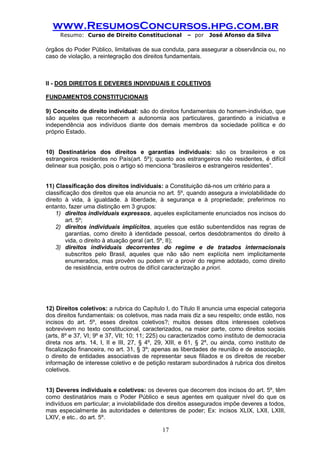 www.ResumosConcursos.hpg.com.br 
Resumo: Curso de Direito Constitucional – por José Afonso da Silva 
17 
órgãos do Poder Público, limitativas de sua conduta, para assegurar a observância ou, no caso de violação, a reintegração dos direitos fundamentais. 
II - DOS DIREITOS E DEVERES INDIVIDUAIS E COLETIVOS 
FUNDAMENTOS CONSTITUCIONAIS 
9) Conceito de direito individual: são do direitos fundamentais do homem-indivíduo, que são aqueles que reconhecem a autonomia aos particulares, garantindo a iniciativa e independência aos indivíduos diante dos demais membros da sociedade política e do próprio Estado. 
10) Destinatários dos direitos e garantias individuais: são os brasileiros e os estrangeiros residentes no País(art. 5º); quanto aos estrangeiros não residentes, é difícil delinear sua posição, pois o artigo só menciona “brasileiros e estrangeiros residentes”. 
11) Classificação dos direitos individuais: a Constituição dá-nos um critério para a 
classificação dos direitos que ela anuncia no art. 5º, quando assegura a inviolabilidade do direito à vida, à igualdade. à liberdade, à segurança e à propriedade; preferimos no entanto, fazer uma distinção em 3 grupos: 
1) direitos individuais expressos, aqueles explicitamente enunciados nos incisos do art. 5º; 
2) direitos individuais implícitos, aqueles que estão subentendidos nas regras de garantias, como direito à identidade pessoal, certos desdobramentos do direito à vida, o direito à atuação geral (art. 5º, II); 
3) direitos individuais decorrentes do regime e de tratados internacionais subscritos pelo Brasil, aqueles que não são nem explícita nem implicitamente enumerados, mas provêm ou podem vir a provir do regime adotado, como direito de resistência, entre outros de difícil caracterização a priori. 
12) Direitos coletivos: a rubrica do Capítulo I, do Título II anuncia uma especial categoria dos direitos fundamentais: os coletivos, mas nada mais diz a seu respeito; onde estão, nos incisos do art. 5º, esses direitos coletivos?; muitos desses ditos interesses coletivos sobrevivem no texto constitucional, caracterizados, na maior parte, como direitos sociais (arts, 8º e 37, VI; 9º e 37, VII; 10; 11; 225) ou caracterizados como instituto de democracia direta nos arts. 14, I, II e III, 27, § 4º, 29, XIII, e 61, § 2º, ou ainda, como instituto de fiscalização financeira, no art. 31, § 3º; apenas as liberdades de reunião e de associação, o direito de entidades associativas de representar seus filiados e os direitos de receber informação de interesse coletivo e de petição restaram subordinados à rubrica dos direitos coletivos. 
13) Deveres individuais e coletivos: os deveres que decorrem dos incisos do art. 5º, têm como destinatários mais o Poder Público e seus agentes em qualquer nível do que os indivíduos em particular; a inviolabilidade dos direitos assegurados impõe deveres a todos, mas especialmente às autoridades e detentores de poder; Ex: incisos XLIX, LXII, LXIII, LXIV, e etc.. do art. 5º.  
