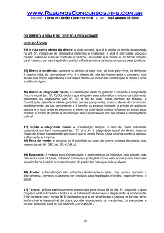 www.ResumosConcursos.hpg.com.br 
Resumo: Curso de Direito Constitucional – por José Afonso da Silva 
18 
DO DIREITO À VIDA E DO DIREITO À PRIVACIDADE 
DIREITO À VIDA 
14) A vida como objeto do direito: a vida humana, que é o objeto do direito assegurado no art. 5º, integra-se de elementos materiais e imateriais; a vida é intimidade conosco mesmo, saber-se e dar-se conta de si mesmo, um assistir a si mesmo e um tomar posição de si mesmo; por isso é que ela constitui a fonte primária de todos os outros bens jurídicos. 
15) Direito à existência: consiste no direito de estar vivo, de lutar pelo viver, de defender à própria vida, de permanecer vivo; é o direito de não ter interrompido o processo vital senão pela morte espontânea e inevitável; tentou-se incluir na Constituição o direito a uma existência digna. 
16) Direito à integridade física: a Constituição além de garantir o respeito à integridade física e moral (art. 5º, XLIX), declara que ninguém será submetido a tortura ou tratamento desumano ou degradante (art. 5º, III); a fim de dotar essas normas de eficácia, a Constituição preordena várias garantias penais apropriadas, como o dever de comunicar, imediatamente, ao juiz competente e à família ou pessoa indicada, a prisão de qualquer pessoa e o local onde se encontre; o dever da autoridade policial informar ao preso seus direitos; o direito do preso à identificação dos responsáveis por sua prisão e interrogatório policial. 
17) Direito à integridade moral: a Constituição realçou o valor da moral individual, tornando-a um bem indenizável (art. 5º, V e X); à integridade moral do direito assume feição de direito fundamental; por isso é que o Direito Penal tutela a honra contra a calúnia, a difamação e a injúria. 
18) Pena de morte: é vedada; só é admitida no caso de guerra externa declarada, nos termos do art. 84, XIX (art. 5º, XLVII, a). 
19) Eutanásia: é vedado pela Constituição; o desinteresse do indivíduo pela própria vida não exclui esta da tutela; o Estado continua a protegê-la como valor social e este interesse superior torna inválido o consentimento do particular para que dela o privem. 
20) Aborto: a Constituição não enfrentou diretamente o tema, mas parece inadmitir o abortamento; devendo o assunto ser decidido pela legislação ordinária, especialmente a penal. 
21) Tortura: prática expressamente condenada pelo inciso III do art. 5º, segundo o qual ninguém será submetido a tortura ou a tratamento desumano e degradante; a condenação é tão incisiva que o inciso XLIII determina que a lei considerará a prática de tortura crime inafiançável e insuscetível de graça, por ele respondendo os mandantes, os executores e os que, podendo evitá-lo, se omitirem (Lei 9.455/97). 
 