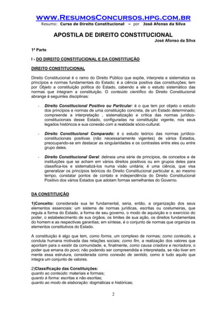 www.ResumosConcursos.hpg.com.br 
Resumo: Curso de Direito Constitucional – por José Afonso da Silva 
2 
APOSTILA DE DIREITO CONSTITUCIONAL 
José Afonso da Silva 
1ª Parte 
I - DO DIREITO CONSTITUCIONAL E DA CONSTITUIÇÃO 
DIREITO CONSTITUCIONAL 
Direito Constitucional é o ramo do Direito Público que expõe, interpreta e sistematiza os princípios e normas fundamentais do Estado; é a ciência positiva das constituições; tem por Objeto a constituição política do Estado, cabendo a ele o estudo sistemático das normas que integram a constituição. O conteúdo científico do Direito Constitucional abrange à seguintes disciplinas: 
- Direito Constitucional Positivo ou Particular: é o que tem por objeto o estudo dos princípios e normas de uma constituição concreta, de um Estado determinado; compreende a interpretação , sistematização e crítica das normas jurídico- constitucionais desse Estado, configuradas na constituição vigente, nos seus legados históricos e sua conexão com a realidade sócio-cultural. 
- Direito Constitucional Comparado: é o estudo teórico das normas jurídico- constitucionais positivas (não necessariamente vigentes) de vários Estados, preocupando-se em destacar as singularidades e os contrastes entre eles ou entre grupo deles. 
- Direito Constitucional Geral: delineia uma série de princípios, de conceitos e de instituições que se acham em vários direitos positivos ou em grupos deles para classifica-los e sistematizá-los numa visão unitária; é uma ciência, que visa generalizar os princípios teóricos do Direito Constitucional particular e, ao mesmo tempo, constatar pontos de contato e independência do Direito Constitucional Positivo dos vários Estados que adotam formas semelhantes do Governo. 
DA CONSTITUIÇÃO 
1)Conceito: considerada sua lei fundamental, seria, então, a organização dos seus elementos essenciais: um sistema de normas jurídicas, escritas ou costumeiras, que regula a forma do Estado, a forma de seu governo, o modo de aquisição e o exercício do poder, o estabelecimento de sus órgãos, os limites de sua ação, os direitos fundamentais do homem e as respectivas garantias; em síntese, é o conjunto de normas que organiza os elementos constitutivos do Estado. 
A constituição é algo que tem, como forma, um complexo de normas; como conteúdo, a conduta humana motivada das relações sociais; como fim, a realização dos valores que apontam para o existir da comunidade; e, finalmente, como causa criadora e recriadora, o poder que emana do povo; não podendo ser compreendida e interpretada, se não tiver em mente essa estrutura, considerada como conexão de sentido, como é tudo aquilo que integra um conjunto de valores. 
2)Classificação das Constituições: 
quanto ao conteúdo: materiais e formais; 
quanto à forma: escritas e não escritas; 
quanto ao modo de elaboração: dogmáticas e históricas;  