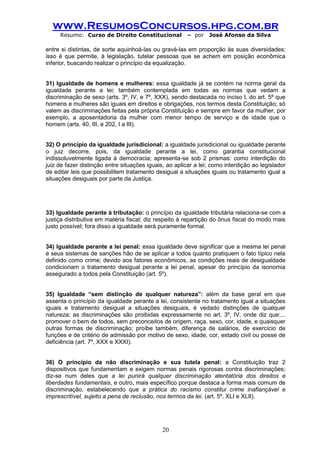 www.ResumosConcursos.hpg.com.br 
Resumo: Curso de Direito Constitucional – por José Afonso da Silva 
20 
entre si distintas, de sorte aquinhoá-las ou gravá-las em proporção às suas diversidades; isso é que permite, à legislação, tutelar pessoas que se achem em posição econômica inferior, buscando realizar o princípio da equalização. 
31) Igualdade de homens e mulheres: essa igualdade já se contém na norma geral da igualdade perante a lei; também contemplada em todas as normas que vedam a discriminação de sexo (arts. 3º, IV, e 7º, XXX), sendo destacada no inciso I, do art. 5º que homens e mulheres são iguais em direitos e obrigações, nos termos desta Constituição; só valem as discriminações feitas pela própria Constituição e sempre em favor da mulher, por exemplo, a aposentadoria da mulher com menor tempo de serviço e de idade que o homem (arts. 40, III, e 202, I a III). 
32) O princípio da igualdade jurisdicional: a igualdade jurisdicional ou igualdade perante o juiz decorre, pois, da igualdade perante a lei, como garantia constitucional indissoluvelmente ligada à democracia; apresenta-se sob 2 prismas: como interdição do juiz de fazer distinção entre situações iguais, ao aplicar a lei; como interdição ao legislador de editar leis que possibilitem tratamento desigual a situações iguais ou tratamento igual a situações desiguais por parte da Justiça. 
33) Igualdade perante à tributação: o princípio da igualdade tributária relaciona-se com a justiça distributiva em matéria fiscal; diz respeito à repartição do ônus fiscal do modo mais justo possível; fora disso a igualdade será puramente formal. 
34) Igualdade perante a lei penal: essa igualdade deve significar que a mesma lei penal e seus sistemas de sanções hão de se aplicar a todos quanto pratiquem o fato típico nela definido como crime; devido aos fatores econômicos, as condições reais de desigualdade condicionam o tratamento desigual perante a lei penal, apesar do princípio da isonomia assegurado a todos pela Constituição (art. 5º). 
35) Igualdade “sem distinção de qualquer natureza”: além da base geral em que assenta o princípio da igualdade perante a lei, consistente no tratamento igual a situações iguais e tratamento desigual a situações desiguais, é vedado distinções de qualquer natureza; as discriminações são proibidas expressamente no art. 3º, IV, onde diz que:... promover o bem de todos, sem preconceitos de origem, raça, sexo, cor, idade, e quaisquer outras formas de discriminação; proíbe também, diferença de salários, de exercício de funções e de critério de admissão por motivo de sexo, idade, cor, estado civil ou posse de deficiência (art. 7º, XXX e XXXI). 
36) O princípio da não discriminação e sua tutela penal: a Constituição traz 2 dispositivos que fundamentam e exigem normas penais rigorosas contra discriminações; diz-se num deles que a lei punirá qualquer discriminação atentatória dos direitos e liberdades fundamentais, e outro, mais específico porque destaca a forma mais comum de discriminação, estabelecendo que a prática do racismo constitui crime inafiançável e imprescritível, sujeito a pena de reclusão, nos termos da lei. (art. 5º, XLI e XLII). 
 