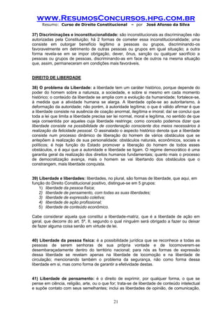 www.ResumosConcursos.hpg.com.br 
Resumo: Curso de Direito Constitucional – por José Afonso da Silva 
21 
37) Discriminações e inconstitucionalidade: são inconstitucionais as discriminações não autorizadas pela Constituição; há 2 formas de cometer essa inconstitucionalidade; uma consiste em outorgar benefício legítimo a pessoas ou grupos, discriminando-os favoravelmente em detrimento de outras pessoas ou grupos em igual situação; a outra forma revela-se em se impor obrigação, dever, ônus, sanção ou qualquer sacrifício a pessoas ou grupos de pessoas, discriminando-as em face de outros na mesma situação que, assim, permaneceram em condições mais favoráveis. 
DIREITO DE LIBERDADE 
38) O problema da Liberdade: a liberdade tem um caráter histórico, porque depende do poder do homem sobre a natureza, a sociedade, e sobre si mesmo em cada momento histórico; o conteúdo da liberdade se amplia com a evolução da humanidade; fortalece-se, à medida que a atividade humana se alarga. A liberdade opõe-se ao autoritarismo, à deformação da autoridade; não porém, à autoridade legítima; o que é válido afirmar é que a liberdade consiste na ausência de coação anormal, ilegítima e imoral; daí se conclui que toda a lei que limita a liberdade precisa ser lei normal, moral e legítima, no sentido de que seja consentida por aqueles cuja liberdade restringe; como conceito podemos dizer que liberdade consiste na possibilidade de coordenação consciente dos meios necessários à realização da felicidade pessoal. O assinalado o aspecto histórico denota que a liberdade consiste num processo dinâmico de liberação do homem de vários obstáculos que se antepõem à realização de sua personalidade: obstáculos naturais, econômicos, sociais e políticos; é hoje função do Estado promover a liberação do homem de todos esses obstáculos, e é aqui que a autoridade e liberdade se ligam. O regime democrático é uma garantia geral da realização dos direitos humanos fundamentais; quanto mais o processo de democratização avança, mais o homem se vai libertando dos obstáculos que o constrangem, mais liberdade conquista. 
39) Liberdade e liberdades: liberdades, no plural, são formas de liberdade, que aqui, em 
função do Direito Constitucional positivo, distingue-se em 5 grupos: 
1) liberdade da pessoa física; 
2) liberdade de pensamento, com todas as suas liberdades; 
3) liberdade de expressão coletiva; 
4) liberdade de ação profissional; 
5) liberdade de conteúdo econômico. 
Cabe considerar aquela que constitui a liberdade-matriz, que é a liberdade de ação em geral, que decorre do art. 5º, II, segundo o qual ninguém será obrigado a fazer ou deixar de fazer alguma coisa senão em virtude de lei. 
40) Liberdade da pessoa física: é a possibilidade jurídica que se reconhece a todas as pessoas de serem senhoras de sua própria vontade e de locomoverem-se desembaraçadamente dentro do território nacional; para nós as formas de expressão dessa liberdade se revelam apenas na liberdade de locomoção e na liberdade de circulação; mencionando também o problema da segurança, não como forma dessa liberdade em si, mas como forma de garantir a efetividade destas. 
41) Liberdade de pensamento: é o direito de exprimir, por qualquer forma, o que se pense em ciência, religião, arte, ou o que for; trata-se de liberdade de conteúdo intelectual e supõe contato com seus semelhantes; inclui as liberdades de opinião, de comunicação,  