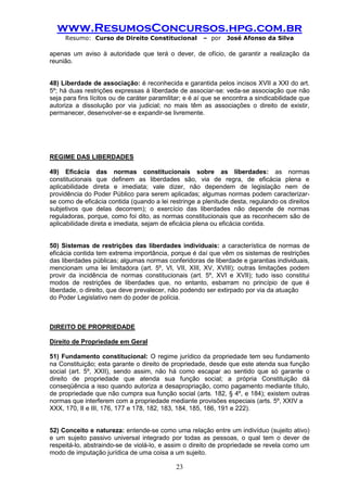 www.ResumosConcursos.hpg.com.br 
Resumo: Curso de Direito Constitucional – por José Afonso da Silva 
23 
apenas um aviso à autoridade que terá o dever, de ofício, de garantir a realização da reunião. 
48) Liberdade de associação: é reconhecida e garantida pelos incisos XVII a XXI do art. 5º; há duas restrições expressas à liberdade de associar-se: veda-se associação que não seja para fins lícitos ou de caráter paramilitar; e é aí que se encontra a sindicabilidade que autoriza a dissolução por via judicial; no mais têm as associações o direito de existir, permanecer, desenvolver-se e expandir-se livremente. 
REGIME DAS LIBERDADES 
49) Eficácia das normas constitucionais sobre as liberdades: as normas constitucionais que definem as liberdades são, via de regra, de eficácia plena e aplicabilidade direta e imediata; vale dizer, não dependem de legislação nem de providência do Poder Público para serem aplicadas; algumas normas podem caracterizar- se como de eficácia contida (quando a lei restringe a plenitude desta, regulando os direitos subjetivos que delas decorrem); o exercício das liberdades não depende de normas reguladoras, porque, como foi dito, as normas constitucionais que as reconhecem são de aplicabilidade direta e imediata, sejam de eficácia plena ou eficácia contida. 
50) Sistemas de restrições das liberdades individuais: a característica de normas de eficácia contida tem extrema importância, porque é daí que vêm os sistemas de restrições das liberdades públicas; algumas normas conferidoras de liberdade e garantias individuais, mencionam uma lei limitadora (art. 5º, VI, VII, XIII, XV, XVIII); outras limitações podem provir da incidência de normas constitucionais (art. 5º, XVI e XVII); tudo isso constitui modos de restrições de liberdades que, no entanto, esbarram no princípio de que é liberdade, o direito, que deve prevalecer, não podendo ser extirpado por via da atuação 
do Poder Legislativo nem do poder de polícia. 
DIREITO DE PROPRIEDADE 
Direito de Propriedade em Geral 
51) Fundamento constitucional: O regime jurídico da propriedade tem seu fundamento na Constituição; esta garante o direito de propriedade, desde que este atenda sua função social (art. 5º, XXII), sendo assim, não há como escapar ao sentido que só garante o direito de propriedade que atenda sua função social; a própria Constituição dá conseqüência a isso quando autoriza a desapropriação, como pagamento mediante título, de propriedade que não cumpra sua função social (arts. 182, § 4º, e 184); existem outras normas que interferem com a propriedade mediante provisões especiais (arts. 5º, XXIV a 
XXX, 170, II e III, 176, 177 e 178, 182, 183, 184, 185, 186, 191 e 222). 
52) Conceito e natureza: entende-se como uma relação entre um indivíduo (sujeito ativo) e um sujeito passivo universal integrado por todas as pessoas, o qual tem o dever de respeitá-lo, abstraindo-se de violá-lo, e assim o direito de propriedade se revela como um modo de imputação jurídica de uma coisa a um sujeito.  