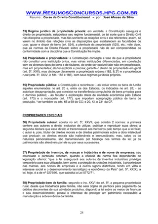 www.ResumosConcursos.hpg.com.br 
Resumo: Curso de Direito Constitucional – por José Afonso da Silva 
24 
53) Regime jurídico da propriedade privada: em verdade, a Constituição assegura o direito de propriedade, estabelece seu regime fundamental, de tal sorte que o Direito Civil não disciplina a propriedade, mas tão-somente as relações civis e ela referentes; assim, só valem no âmbito das relações civis as disposições que estabelecem as faculdades de usar, gozar e dispor de bens (art. 524), a plenitude da propriedade (525), etc.; vale dizer, que as normas de Direito Privado sobre a propriedade hão de ser compreendidas de conformidade com a disciplina que a Constituição lhe impõe. 
54) Propriedade e propriedades: a Constituição consagra a tese de que a propriedade não constitui uma instituição única, mas várias instituições diferenciadas, em correlação com os diversos tipos de bens e de titulares, de onde ser cabível falar não em propriedade, mas em propriedades; ela foi explícita e precisa; garante o direito de propriedade em geral (art. 5º, XXII), mas distingue claramente a propriedade urbana (182, § 2º) e a propriedade rural (arts. 5º, XXIV, e 184, 185 e 186), com seus regimes jurídicos próprios. 
55) Propriedade pública: a Constituição a reconhece: - ao incluir entre os bens da União aqueles enumerados no art. 20 e, entre os dos Estados, os indicados no art. 26; - ao autorizar desapropriação, que consiste na transferência compulsória de bens privados para o domínio público; - ao facultar a exploração direta de atividade econômica pelo Estado (art. 173) e o monopólio (art. 177), que importam apropriação pública de bens de produção. *ver também os arts. 65 a 68 do CC; e 20, XI, e 231 da CF. 
PROPRIEDADES ESPECIAIS 
56) Propriedade autoral: consta no art. 5º, XXVII, que contém 2 normas: a primeira confere aos autores o direito exclusivo de utilizar, publicar e reproduzir suas obras; a segunda declara que esse direito é transmissível aos herdeiros pelo tempo que a lei fixar; o autor é, pois, titular de direitos morais e de direitos patrimoniais sobre a obra intelectual que produzir; os direitos morais são inalienáveis e irrenunciáveis; mas, salvo os de natureza personalíssima, são transmissíveis por herança nos termos da lei; já os patrimoniais são alienáveis por ele ou por seus sucessores. 
57) Propriedade de inventos, de marcas e indústrias e de nome de empresas: seu enunciado e conteúdo denotam, quando a eficácia da norma fica dependendo de legislação ulterior: “que a lei assegurará aos autores de inventos industriais privilégio temporário para sua utilização, bem como a proteção às criações industriais, à propriedade das marcas, aos nomes de empresas e a outros signos distintivos, tendo em vista o interesse social e o desenvolvimento tecnológico e econômico do País” (art. 5º, XXIX); a lei, hoje, é a de nº 9279/96, que substitui a Lei 5772/71. 
58) Propriedade-bem de família: segundo o inc. XXVI do art. 5º, a pequena propriedade rural, desde que trabalhada pela família, não será objeto de penhora para pagamento de débitos decorrentes de sua atividade produtiva, dispondo a lei sobre os meios de financiar o seu desenvolvimento; possui o interesse de proteger um patrimônio necessário à manutenção e sobrevivência da família. 
 