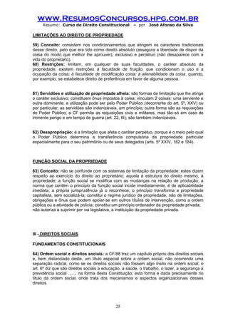 www.ResumosConcursos.hpg.com.br 
Resumo: Curso de Direito Constitucional – por José Afonso da Silva 
25 
LIMITAÇÕES AO DIREITO DE PROPRIEDADE 
59) Conceito: consistem nos condicionamentos que atingem os caracteres tradicionais desse direito, pelo que era tido como direito absoluto (assegura a liberdade de dispor da coisa do modo que melhor lhe aprouver), exclusivo e perpétuo (não desaparece com a vida do proprietário). 
60) Restrições: limitam, em qualquer de suas faculdades, o caráter absoluto da propriedade; existem restrições à faculdade de fruição, que condicionam o uso e a ocupação da coisa; à faculdade de modificação coisa; à alienabilidade da coisa, quando, por exemplo, se estabelece direito de preferência em favor de alguma pessoa. 
61) Servidões e utilização de propriedade alheia: são formas de limitação que lhe atinge o caráter exclusivo; constituem ônus impostos à coisa; vinculam 2 coisas: uma serviente e outra dominante; a utilização pode ser pelo Poder Público (decorrente do art. 5º, XXV) ou por particular; as servidões são indenizáveis, em princípio; outra forma são as requisições do Poder Público; a CF permite as requisições civis e militares, mas tão-só em caso de iminente perigo e em tempo de guerra (art. 22, III); são também indenizáveis. 
62) Desapropriação: é a limitação que afeta o caráter perpétuo, porque é o meio pelo qual o Poder Público determina a transferência compulsória da propriedade particular especialmente para o seu patrimônio ou de seus delegados (arts. 5º XXIV, 182 e 184). 
FUNÇÃO SOCIAL DA PROPRIEDADE 
63) Conceito: não se confunde com os sistemas de limitação da propriedade; estes dizem respeito ao exercício do direito ao proprietário; aquela à estrutura do direito mesmo, à propriedade; a função social se modifica com as mudanças na relação de produção; a norma que contém o princípio da função social incide imediatamente, é de aplicabilidade imediata; a própria jurisprudência já o reconhece; o princípio transforma a propriedade capitalista, sem socializá-la; constitui o regime jurídico da propriedade, não de limitações, obrigações e ônus que podem apoiar-se em outros títulos de intervenção, como a ordem pública ou a atividade de polícia; constitui um princípio ordenador da propriedade privada; 
não autoriza a suprimir por via legislativa, a instituição da propriedade privada. 
III - DIREITOS SOCIAIS 
FUNDAMENTOS CONSTITUCIONAIS 
64) Ordem social e direitos sociais: a CF/88 traz um capítulo próprio dos direitos sociais e, bem distanciado deste, um titulo especial sobre a ordem social, não ocorrendo uma separação radical, como se os direitos sociais não fossem algo ínsito na ordem social; o art. 6º diz que são direitos sociais a educação, a saúde, o trabalho, o lazer, a segurança a previdência social ......, na forma desta Constituição; esta forma é dada precisamente no título da ordem social, onde trata dos mecanismos e aspectos organizacionais desses direitos. 
 