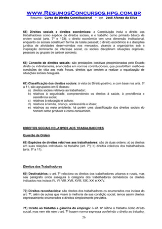 www.ResumosConcursos.hpg.com.br 
Resumo: Curso de Direito Constitucional – por José Afonso da Silva 
26 
65) Direitos sociais e direitos econômicos: a Constituição inclui o direito dos trabalhadores como espécie de direitos sociais, e o trabalho como primado básico da ordem social (arts. 7º e 193); o direito econômico tem uma dimensão institucional, enquanto os sociais constituem forma de tutela pessoal; o direito econômico é a disciplina jurídica de atividades desenvolvidas nos mercados, visando a organizá-los sob a inspiração dominante do interesse social; os sociais disciplinam situações objetivas, pessoais ou grupais de caráter concreto. 
66) Conceito de direitos sociais: são prestações positivas proporcionadas pelo Estado direta ou indiretamente, enunciadas em normas constitucionais, que possibilitam melhores condições de vida aos mais fracos, direitos que tendem a realizar a equalização de situações sociais desiguais. 
67) Classificação dos direitos sociais: à vista do Direito positivo, e com base nos arts. 6º a 11, são agrupados em 5 classes: 
a) direitos sociais relativos ao trabalhador; 
b) relativos à seguridade, compreendendo os direitos à saúde, à previdência e assistência social; 
c) relativos à educação e cultura; 
d) relativos à família, criança, adolescente e idoso; 
e) relativos ao meio ambiente; há porém uma classificação dos direitos sociais do homem como produtor e como consumidor. 
DIREITOS SOCIAIS RELATIVOS AOS TRABALHADORES 
Questão de Ordem 
68) Espécies de direitos relativos aos trabalhadores: são de duas ordens: a) os direitos em suas relações individuais de trabalho (art. 7º); b) direitos coletivos dos trabalhadores (arts. 9º a 11). 
Direitos dos Trabalhadores 
69) Destinatários: o art. 7º relaciona os direitos dos trabalhadores urbanos e rurais, mas seu parágrafo único assegura à categoria dos trabalhadores domésticos os direitos indicados nos incisos IV, VI, VIII, XVII, XVIII, XIX, XXI e XXIV. 
70) Direitos reconhecidos: são direitos dos trabalhadores os enumerados nos incisos do art. 7º, além de outros que visem à melhoria de sua condição social; temos assim direitos expressamente enumerados e direitos simplesmente previstos. 
71) Direito ao trabalho e garantia do emprego: o art. 6º define o trabalho como direito social, mas nem ele nem o art. 7º trazem norma expressa conferindo o direito ao trabalho;  