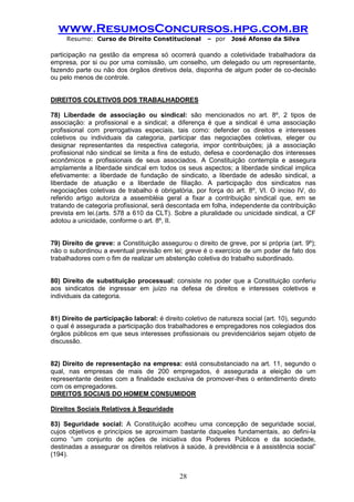 www.ResumosConcursos.hpg.com.br 
Resumo: Curso de Direito Constitucional – por José Afonso da Silva 
28 
participação na gestão da empresa só ocorrerá quando a coletividade trabalhadora da empresa, por si ou por uma comissão, um conselho, um delegado ou um representante, fazendo parte ou não dos órgãos diretivos dela, disponha de algum poder de co-decisão ou pelo menos de controle. 
DIREITOS COLETIVOS DOS TRABALHADORES 
78) Liberdade de associação ou sindical: são mencionados no art. 8º, 2 tipos de associação: a profissional e a sindical; a diferença é que a sindical é uma associação profissional com prerrogativas especiais, tais como: defender os direitos e interesses coletivos ou individuais da categoria, participar das negociações coletivas, eleger ou designar representantes da respectiva categoria, impor contribuições; já a associação profissional não sindical se limita a fins de estudo, defesa e coordenação dos interesses econômicos e profissionais de seus associados. A Constituição contempla e assegura amplamente a liberdade sindical em todos os seus aspectos; a liberdade sindical implica efetivamente: a liberdade de fundação de sindicato, a liberdade de adesão sindical, a liberdade de atuação e a liberdade de filiação. A participação dos sindicatos nas negociações coletivas de trabalho é obrigatória, por força do art. 8º, VI. O inciso IV, do referido artigo autoriza a assembléia geral a fixar a contribuição sindical que, em se tratando de categoria profissional, será descontada em folha, independente da contribuição prevista em lei.(arts. 578 a 610 da CLT). Sobre a pluralidade ou unicidade sindical, a CF adotou a unicidade, conforme o art. 8º, II. 
79) Direito de greve: a Constituição assegurou o direito de greve, por si própria (art. 9º); não o subordinou a eventual previsão em lei; greve é o exercício de um poder de fato dos trabalhadores com o fim de realizar um abstenção coletiva do trabalho subordinado. 
80) Direito de substituição processual: consiste no poder que a Constituição conferiu aos sindicatos de ingressar em juízo na defesa de direitos e interesses coletivos e individuais da categoria. 
81) Direito de participação laboral: é direito coletivo de natureza social (art. 10), segundo o qual é assegurada a participação dos trabalhadores e empregadores nos colegiados dos órgãos públicos em que seus interesses profissionais ou previdenciários sejam objeto de discussão. 
82) Direito de representação na empresa: está consubstanciado na art. 11, segundo o qual, nas empresas de mais de 200 empregados, é assegurada a eleição de um representante destes com a finalidade exclusiva de promover-lhes o entendimento direto com os empregadores. 
DIREITOS SOCIAIS DO HOMEM CONSUMIDOR 
Direitos Sociais Relativos à Seguridade 
83) Seguridade social: A Constituição acolheu uma concepção de seguridade social, cujos objetivos e princípios se aproximam bastante daqueles fundamentais, ao defini-la como “um conjunto de ações de iniciativa dos Poderes Públicos e da sociedade, destinadas a assegurar os direitos relativos à saúde, à previdência e à assistência social” (194). 
 