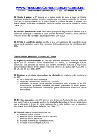 www.ResumosConcursos.hpg.com.br 
Resumo: Curso de Direito Constitucional – por José Afonso da Silva 
29 
84) Direito à saúde: a CF declara ser a saúde direito de todos e dever do Estado, garantindo mediante políticas sociais e econômicas que visem à redução do risco de doença e de outros agravos a ao acesso universal e igualitário às ações e serviços para sua promoção, proteção e recuperação, serviços e ações que são de relevância pública (196 e 197). 
85) Direito à previdência social: funda-se no princípio do seguro social, de sorte que os benefícios e serviços se destinam a cobrir eventos de doença, invalidez, morte, velhice e reclusão, apenas do segurado e seus dependentes. (201 e 202) 
86) Direito à assistência social: constitui a face universalizante da seguridade social, porque será prestada a quem dele necessitar, independentemente de contribuição (art. 203). 
Direitos Sociais Relativos à Educação e à Cultura 
87) Significação constitucional: a CF/88 deu relevante importância à cultura, formando aquilo que se denomina ordem constitucional da cultura, ou constituição cultural, constituída pelo conjunto de normas que contêm referências culturais e disposições consubstanciadoras dos direitos sociais relativos à educação e à cultura. (5º, IX, 23, III a V, 24, VII a IX, 30, IX, e 205 a 2017). 
88) Objetivos e princípios informadores da educação: os objetivos estão previstos no art. 205: 
a) pleno desenvolvimento da pessoa; 
b) preparo da pessoa para o exercício da cidadania; 
c) qualificação da pessoa para o trabalho; os princípios estão acolhidos no art. 206: universalidade, igualdade, liberdade, pluralismo, gratuidade do ensino público, valorização dos respectivos profissionais, gestão democrática da escola e padrão de qualidade. 
89) Direito à educação: o art. 205 contém uma declaração fundamental, que combinada com o art. 6º, eleva e educação ao nível dos direitos fundamentais do homem; aí se afirma que a educação é direito de todos, realçando-lhe o valor jurídico, com a cláusula a educação é dever do Estado e da família (art. 205 e 227). 
90) Direito à cultura: os direitos culturais são: 
a) direito de criação cultural; 
b) direito de acesso às fontes da cultura nacional; 
c) direito de difusão da cultura; 
d) liberdade de formas de expressão cultural; 
e) liberdade de manifestações culturais;  