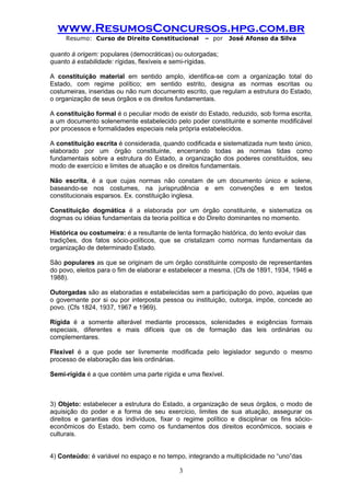 www.ResumosConcursos.hpg.com.br 
Resumo: Curso de Direito Constitucional – por José Afonso da Silva 
3 
quanto à origem: populares (democráticas) ou outorgadas; 
quanto à estabilidade: rígidas, flexíveis e semi-rígidas. 
A constituição material em sentido amplo, identifica-se com a organização total do Estado, com regime político; em sentido estrito, designa as normas escritas ou costumeiras, inseridas ou não num documento escrito, que regulam a estrutura do Estado, o organização de seus órgãos e os direitos fundamentais. 
A constituição formal é o peculiar modo de existir do Estado, reduzido, sob forma escrita, a um documento solenemente estabelecido pelo poder constituinte e somente modificável por processos e formalidades especiais nela própria estabelecidos. 
A constituição escrita é considerada, quando codificada e sistematizada num texto único, elaborado por um órgão constituinte, encerrando todas as normas tidas como fundamentais sobre a estrutura do Estado, a organização dos poderes constituídos, seu modo de exercício e limites de atuação e os direitos fundamentais. 
Não escrita, é a que cujas normas não constam de um documento único e solene, baseando-se nos costumes, na jurisprudência e em convenções e em textos constitucionais esparsos. Ex. constituição inglesa. 
Constituição dogmática é a elaborada por um órgão constituinte, e sistematiza os dogmas ou idéias fundamentais da teoria política e do Direito dominantes no momento. 
Histórica ou costumeira: é a resultante de lenta formação histórica, do lento evoluir das 
tradições, dos fatos sócio-políticos, que se cristalizam como normas fundamentais da organização de determinado Estado. 
São populares as que se originam de um órgão constituinte composto de representantes do povo, eleitos para o fim de elaborar e estabelecer a mesma. (Cfs de 1891, 1934, 1946 e 1988). 
Outorgadas são as elaboradas e estabelecidas sem a participação do povo, aquelas que o governante por si ou por interposta pessoa ou instituição, outorga, impõe, concede ao povo. (Cfs 1824, 1937, 1967 e 1969). 
Rígida é a somente alterável mediante processos, solenidades e exigências formais especiais, diferentes e mais difíceis que os de formação das leis ordinárias ou complementares. 
Flexível é a que pode ser livremente modificada pelo legislador segundo o mesmo processo de elaboração das leis ordinárias. 
Semi-rígida é a que contém uma parte rígida e uma flexível. 
3) Objeto: estabelecer a estrutura do Estado, a organização de seus órgãos, o modo de aquisição do poder e a forma de seu exercício, limites de sua atuação, assegurar os direitos e garantias dos indivíduos, fixar o regime político e disciplinar os fins sócio- econômicos do Estado, bem como os fundamentos dos direitos econômicos, sociais e culturais. 
4) Conteúdo: é variável no espaço e no tempo, integrando a multiplicidade no “uno”das  