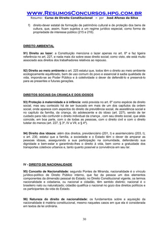 www.ResumosConcursos.hpg.com.br 
Resumo: Curso de Direito Constitucional – por José Afonso da Silva 
30 
f) direito-dever estatal de formação de patrimônio cultural e de proteção dos bens de cultura, que, assim, ficam sujeitos a um regime jurídico especial, como forma de propriedade de interesse público (215 e 216). 
DIREITO AMBIENTAL 
91) Direito ao lazer: a Constituição menciona o lazer apenas no art. 6º e faz ligeira referência no art. 227, e nada mais diz sobre esse direito social; como visto, ele está muito associado aos direitos dos trabalhadores relativos ao repouso. 
92) Direito ao meio ambiente:o art. 225 estatui que, todos têm o direito ao meio ambiente ecologicamente equilibrado, bem de uso comum do povo e essencial à sadia qualidade de vida, impondo-se ao Poder Público e à coletividade o dever de defendê-lo e preservá-lo para as presentes e futuras gerações. 
DIREITOS SOCIAIS DA CRIANÇA E DOS IDOSOS 
93) Proteção à maternidade e à infância: está prevista no art. 6º como espécie de direito social, mas seu conteúdo há de ser buscado em mais de um dos capítulos da ordem social, onde aparece com aspectos do direito de previdência social, de assistência social e no capítulo da família, da criança, do adolescente e do idoso (art. 227), sendo de ter cuidado para não confundir o direito individual da criança , com seu direito social, que aliás coincide, em boa parte, com o de todas as pessoas, com o direito civil e com o direito tutelar do menos (art. 227, § 3º, IV a VII, e § 4º). 
94) Direito dos idosos: além dos direitos, previdenciário (201, I) e assintenciário (203, I), o art. 230, estatui que a família, a sociedade e o Estado têm o dever de amparar as pessoas idosas, assegurando a sua participação na comunidade, defendendo sua dignidade e bem-estar e garantindo-lhes o direito à vida, bem como a gratuidade dos transportes coletivos urbanos e, tanto quanto possível a convivência em seu lar. 
IV - DIREITO DE NACIONALIDADE 
95) Conceito de Nacionalidade: segundo Pontes de Miranda, nacionalidade é o vínculo jurídico-político de Direito Público interno, que faz da pessoa um dos elementos componentes da dimensão pessoal do Estado; no Direito Constitucional vigente, os termos nacionalidade e cidadania, ou nacional e cidadão, têm sentido distinto; nacional é o brasileiro nato ou naturalizado; cidadão qualifica o nacional no gozo dos direitos políticos e os participantes da vida do Estado. 
96) Natureza do direito de nacionalidade: os fundamentos sobre a aquisição da nacionalidade é matéria constitucional, mesmo naqueles casos em que ela é considerada em textos de lei ordinária. 
 