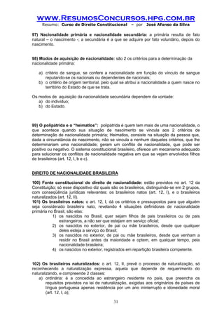 www.ResumosConcursos.hpg.com.br 
Resumo: Curso de Direito Constitucional – por José Afonso da Silva 
31 
97) Nacionalidade primária e nacionalidade secundária: a primária resulta de fato natural – o nascimento -; a secundária é a que se adquire por fato voluntário, depois do nascimento. 
98) Modos de aquisição de nacionalidade: são 2 os critérios para a determinação da 
nacionalidade primária: 
a) critério de sangue, se confere a nacionalidade em função do vínculo de sangue reputando-se os nacionais ou dependentes de nacionais; 
b) o critério de origem territorial, pelo qual se atribui a nacionalidade a quem nasce no território do Estado de que se trata. 
Os modos de aquisição da nacionalidade secundária dependem da vontade: 
a) do indivíduo; 
b) do Estado. 
99) O polipátrida e o “heimatlos”: polipátrida é quem tem mais de uma nacionalidade, o que acontece quando sua situação de nascimento se vincula aos 2 critérios de determinação de nacionalidade primária; Heimatlos, consiste na situação da pessoa que, dada a circunstância de nascimento, não se vincula a nenhum daqueles critérios, que lhe determinariam uma nacionalidade; geram um conflito de nacionalidade, que pode ser positivo ou negativo. O sistema constitucional brasileiro, oferece um mecanismo adequado para solucionar os conflitos de nacionalidade negativa em que se vejam envolvidos filhos de brasileiros (art. 12, I, b e c). 
DIREITO DE NACIONALIDADE BRASILEIRA 
100) Fonte constitucional do direito de nacionalidade: estão previstos no art. 12 da Constituição; só esse dispositivo diz quais são os brasileiros, distinguindo-se em 2 grupos, com conseqüência jurídicas relevantes: os brasileiros natos (art. 12, I), e o brasileiros naturalizados (art. 12, II). 
101) Os brasileiros natos: o art. 12, I, dá os critérios e pressupostos para que alguém seja considerado brasileiro nato, revelando 4 situações definidoras de nacionalidade primária no Brasil, são elas: 
1) os nascidos no Brasil, quer sejam filhos de pais brasileiros ou de pais estrangeiros, a não ser que estejam em serviço oficial; 
2) os nascidos no exterior, de pai ou mãe brasileiros, desde que qualquer deles esteja a serviço do Brasil; 
3) os nascidos no exterior, de pai ou mãe brasileiros, desde que venham a residir no Brasil antes da maioridade e optem, em qualquer tempo, pela nacionalidade brasileira; 
4) os nascidos no exterior, registrados em repartição brasileira competente. 
102) Os brasileiros naturalizados: o art. 12, II, prevê o processo de naturalização, só reconhecendo a naturalização expressa, aquela que depende de requerimento do naturalizando, e compreende 2 classes: 
a) ordinária: é a concedida ao estrangeiro residente no país, que preencha os requisitos previstos na lei de naturalização, exigidas aos originários de países de língua portuguesa apenas residência por um ano ininterrupto e idoneidade moral (art. 12, I, a);  
