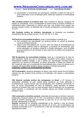 www.ResumosConcursos.hpg.com.br 
Resumo: Curso de Direito Constitucional – por José Afonso da Silva 
32 
b) extraordinária: é reconhecida aos estrangeiros, residente no Brasil há mais de 15 anos ininterruptos e sem condenação penal, desde que requeiram a nacionalidade brasileira. 
103) Condição jurídica do brasileiro nato: essa condição dá algumas vantagens em relação ao naturalizado, como a possibilidade de exercer todos os direitos conferidos no ordenamento pátrio, observados os critérios para isso, mas também ficam sujeitos aos deveres impostos a todos; as distinções são só aquelas consignadas na Constituição (art. 12, § 2º). 
104) Condição jurídica do brasileiro naturalizado: as limitações aos brasileiros naturalizados são as previstas nos arts. 12, § 3º, 89, VII, 5º, LI, 222. 
105) Perda de nacionalidade brasileira: perde a nacionalidade o brasileiro que: 
a) tiver cancelada sua naturalização, por sentença judicial, em virtude de atividade nociva ao interesse nacional; 
b) adquirir outra nacionalidade (art. 12, § 4º), salvo nos casos de reconhecimento de nacionalidade originária pela lei estrangeira; e imposição de naturalização, pela norma estrangeira, ao brasileiro residente no Estado estrangeiro, como condição para permanência em seu território ou para exercício de direitos civis (redação da ECR-3/94). 
106) Re-aquisição da nacionalidade brasileira: salvo se o cancelamento for feito em ação rescisória, aquele que teve a naturalização cancelada nunca poderá recuperar a nacionalidade brasileira perdida; o que a perdeu por naturalização voluntária poderá readquiri-la ,por decreto do Presidente, se estiver domiciliado no Brasil (Lei 818/49, art. 36); cumpre-se notar que a re-aquisição da nacionalidade opera a partir do decreto que a conceder, não tendo efeito retroativo, apenas recupera a condição que perdera. 
CONDIÇÃO JURÍDICA DO ESTRANGEIRO NO BRASIL 
107) O estrangeiro: reputa-se estrangeiro no Brasil, quem tenha nascido fora do território nacional que, por qualquer forma prevista na Constituição, não adquira a nacionalidade brasileira. 
108) Especial condição jurídica dos portugueses no Brasil: a CF favorece os portugueses residentes no país, apesar desse dispositivo ser muito defeituoso e incompreensível, quando declara que aos portugueses com residência permanente no País, se houver reciprocidade em favor de brasileiros, serão atribuídos os direitos inerentes ao brasileiro nato, salvo os casos previstos nesta Constituição; ora, se ressalvam casos previstos, a constituição não tem ressalva alguma aos direitos inerentes aos brasileiros natos. 
109) Locomoção no território nacional: a liberdade de locomoção no território nacional é assegurada a qualquer pessoa (art. 5º, XV); a lei condiciona o direito de qualquer pessoa entrar no território nacional, nele permanecer ou dele sair, só ou com seus bens (Lei 6815/80, alterada pela Lei 6964/81). 
Entrada: satisfazendo as condições estabelecidas na lei, obtendo o visto de entrada, conforme o caso, não o concedendo aos menores de 18 anos, nem a estrangeiros nas situações enumeradas no art. 7º da referida lei; o visto não cria direito subjetivo, mas mera expectativa de direito;  